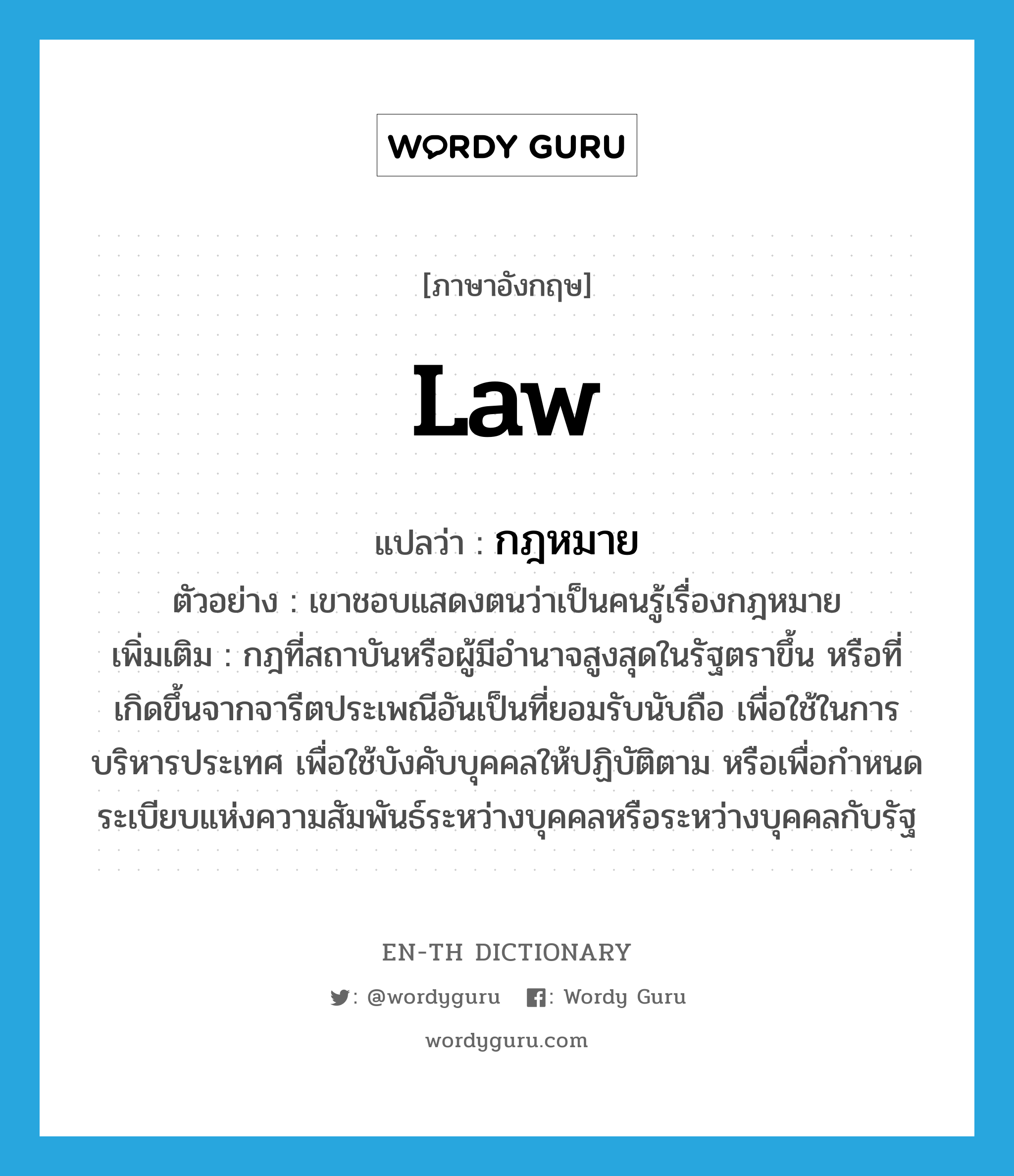 law แปลว่า?, คำศัพท์ภาษาอังกฤษ law แปลว่า กฎหมาย ประเภท N ตัวอย่าง เขาชอบแสดงตนว่าเป็นคนรู้เรื่องกฎหมาย เพิ่มเติม กฎที่สถาบันหรือผู้มีอำนาจสูงสุดในรัฐตราขึ้น หรือที่เกิดขึ้นจากจารีตประเพณีอันเป็นที่ยอมรับนับถือ เพื่อใช้ในการบริหารประเทศ เพื่อใช้บังคับบุคคลให้ปฏิบัติตาม หรือเพื่อกำหนดระเบียบแห่งความสัมพันธ์ระหว่างบุคคลหรือระหว่างบุคคลกับรัฐ หมวด N