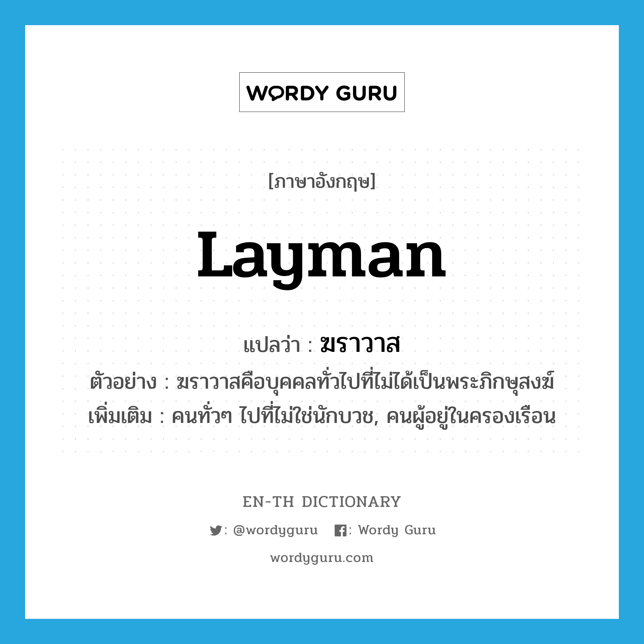 layman แปลว่า?, คำศัพท์ภาษาอังกฤษ layman แปลว่า ฆราวาส ประเภท N ตัวอย่าง ฆราวาสคือบุคคลทั่วไปที่ไม่ได้เป็นพระภิกษุสงฆ์ เพิ่มเติม คนทั่วๆ ไปที่ไม่ใช่นักบวช, คนผู้อยู่ในครองเรือน หมวด N