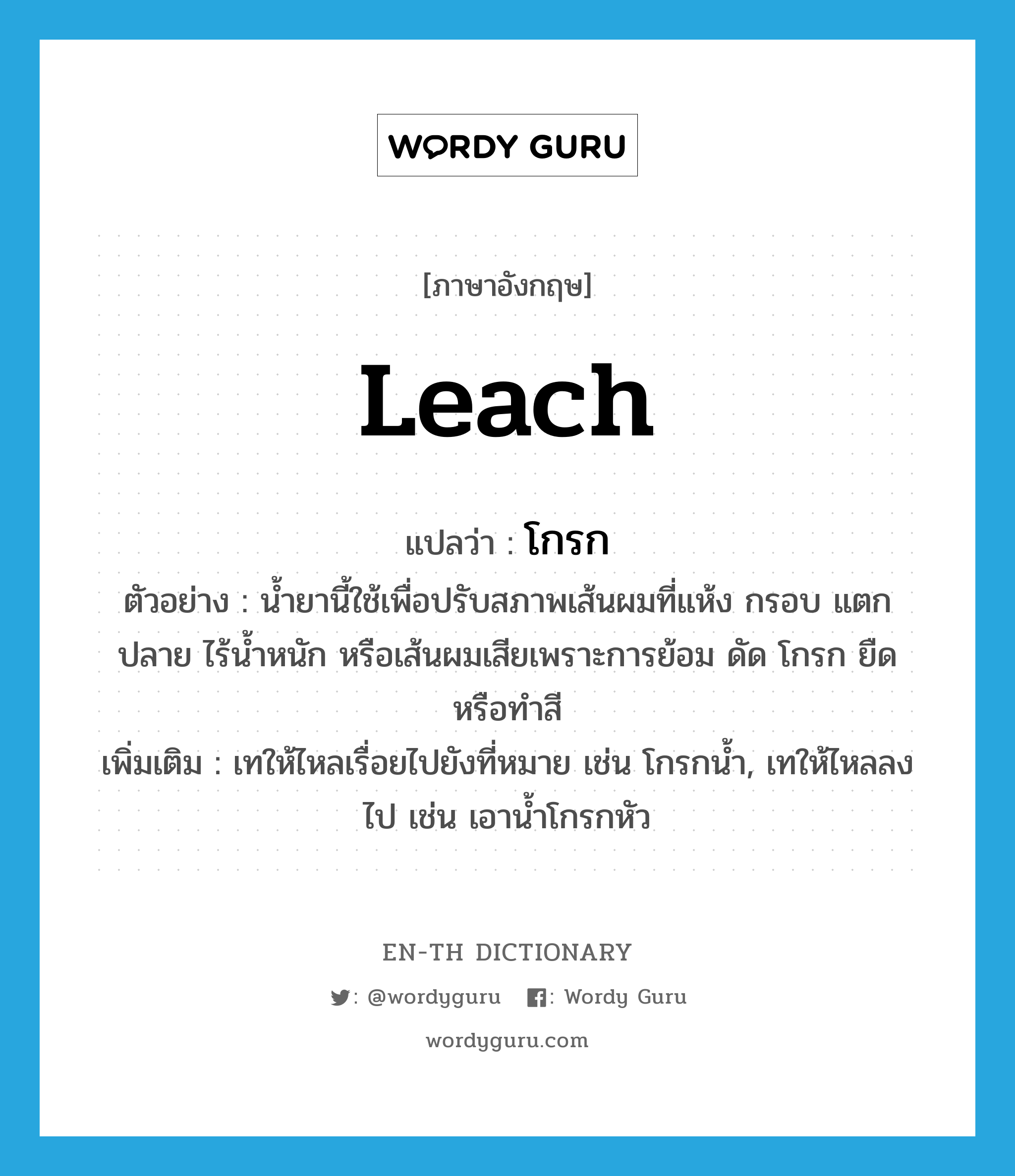 leach แปลว่า?, คำศัพท์ภาษาอังกฤษ leach แปลว่า โกรก ประเภท V ตัวอย่าง น้ำยานี้ใช้เพื่อปรับสภาพเส้นผมที่แห้ง กรอบ แตกปลาย ไร้น้ำหนัก หรือเส้นผมเสียเพราะการย้อม ดัด โกรก ยืด หรือทำสี เพิ่มเติม เทให้ไหลเรื่อยไปยังที่หมาย เช่น โกรกน้ำ, เทให้ไหลลงไป เช่น เอาน้ำโกรกหัว หมวด V