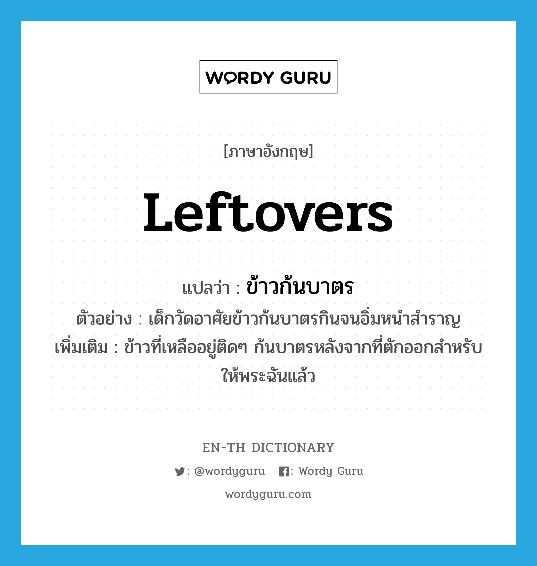 leftovers แปลว่า?, คำศัพท์ภาษาอังกฤษ leftovers แปลว่า ข้าวก้นบาตร ประเภท N ตัวอย่าง เด็กวัดอาศัยข้าวก้นบาตรกินจนอิ่มหนำสำราญ เพิ่มเติม ข้าวที่เหลืออยู่ติดๆ ก้นบาตรหลังจากที่ตักออกสำหรับให้พระฉันแล้ว หมวด N