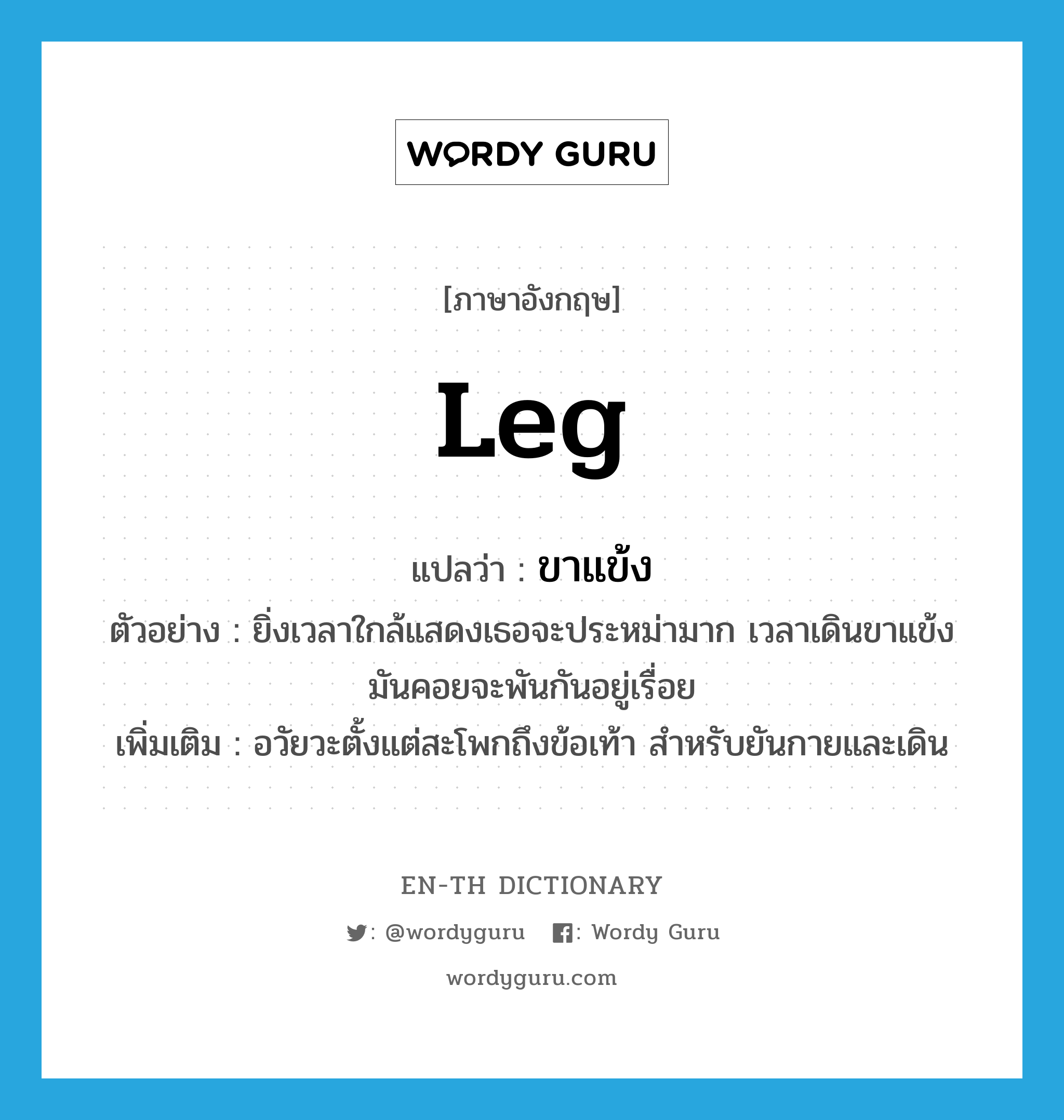 ขาแข้ง ภาษาอังกฤษ?, คำศัพท์ภาษาอังกฤษ ขาแข้ง แปลว่า leg ประเภท N ตัวอย่าง ยิ่งเวลาใกล้แสดงเธอจะประหม่ามาก เวลาเดินขาแข้งมันคอยจะพันกันอยู่เรื่อย เพิ่มเติม อวัยวะตั้งแต่สะโพกถึงข้อเท้า สำหรับยันกายและเดิน หมวด N