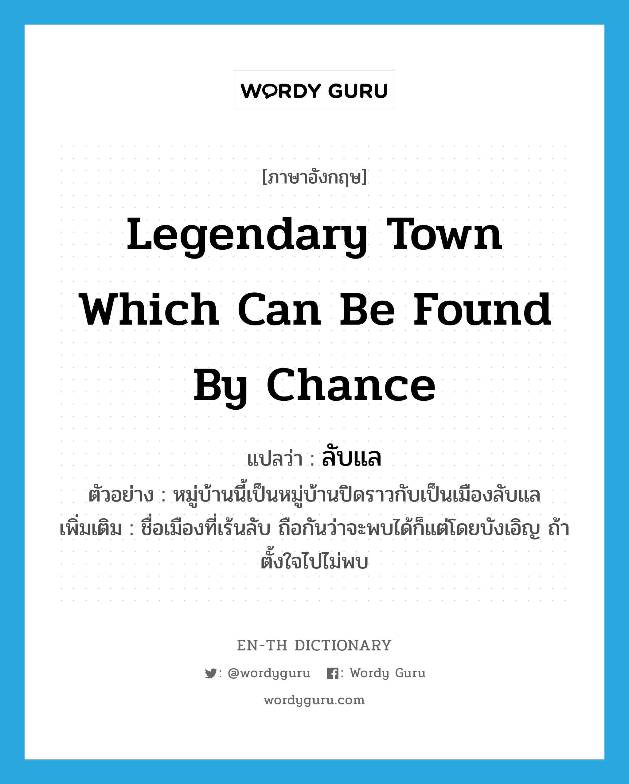 legendary town which can be found by chance แปลว่า?, คำศัพท์ภาษาอังกฤษ legendary town which can be found by chance แปลว่า ลับแล ประเภท N ตัวอย่าง หมู่บ้านนี้เป็นหมู่บ้านปิดราวกับเป็นเมืองลับแล เพิ่มเติม ชื่อเมืองที่เร้นลับ ถือกันว่าจะพบได้ก็แต่โดยบังเอิญ ถ้าตั้งใจไปไม่พบ หมวด N