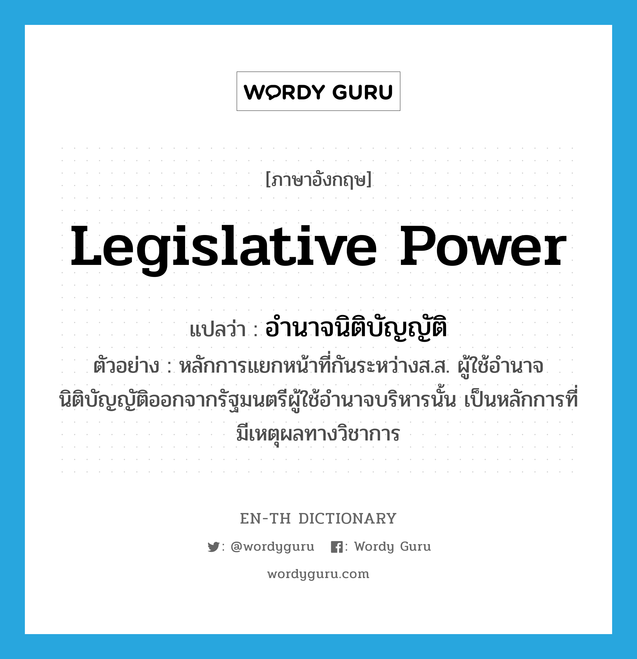 legislative power แปลว่า?, คำศัพท์ภาษาอังกฤษ legislative power แปลว่า อำนาจนิติบัญญัติ ประเภท N ตัวอย่าง หลักการแยกหน้าที่กันระหว่างส.ส. ผู้ใช้อำนาจนิติบัญญัติออกจากรัฐมนตรีผู้ใช้อำนาจบริหารนั้น เป็นหลักการที่มีเหตุผลทางวิชาการ หมวด N