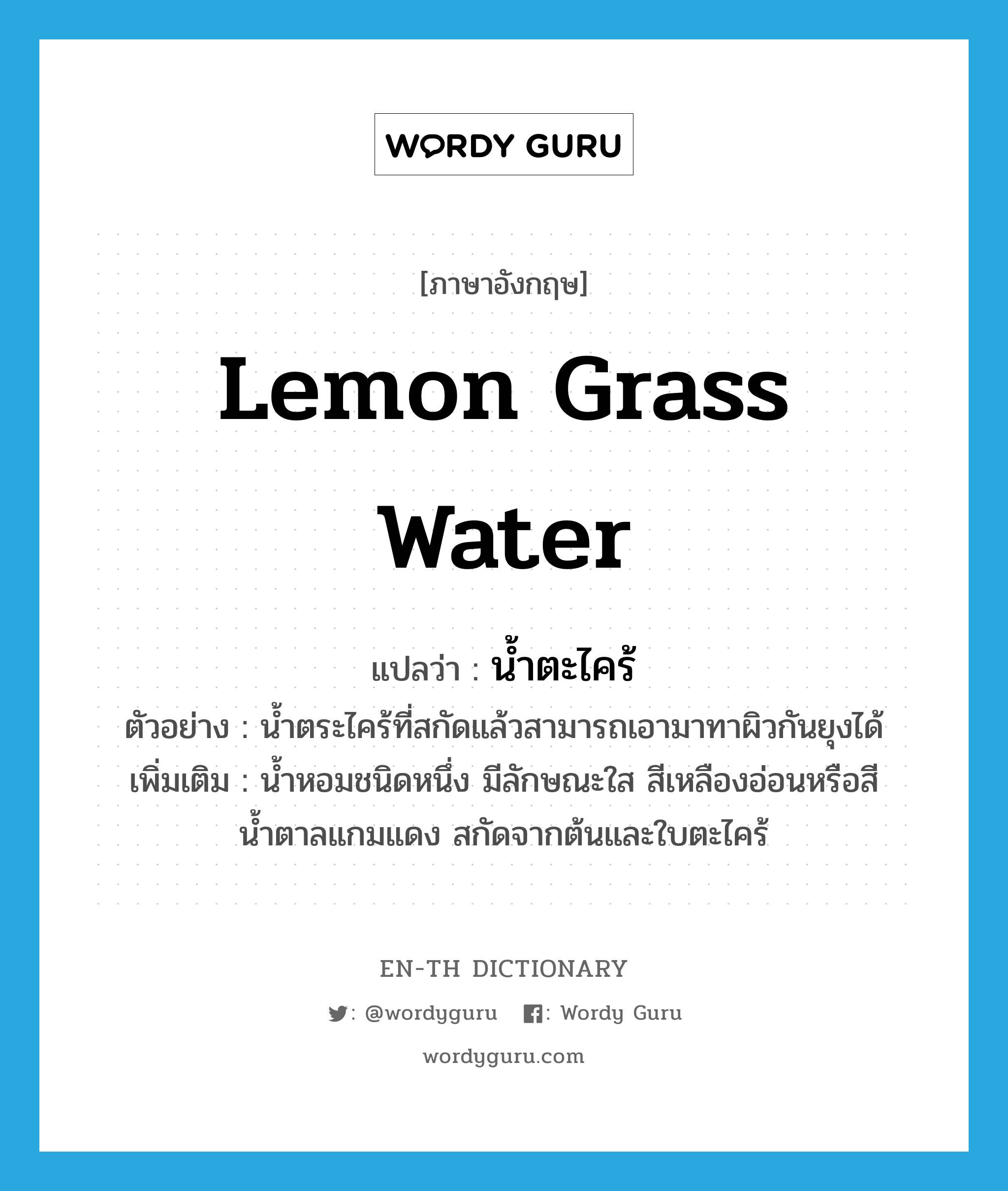 lemon grass water แปลว่า? คำศัพท์ในกลุ่มประเภท n, คำศัพท์ภาษาอังกฤษ lemon grass water แปลว่า น้ำตะไคร้ ประเภท N ตัวอย่าง น้ำตระไคร้ที่สกัดแล้วสามารถเอามาทาผิวกันยุงได้ เพิ่มเติม น้ำหอมชนิดหนึ่ง มีลักษณะใส สีเหลืองอ่อนหรือสีน้ำตาลแกมแดง สกัดจากต้นและใบตะไคร้ หมวด N