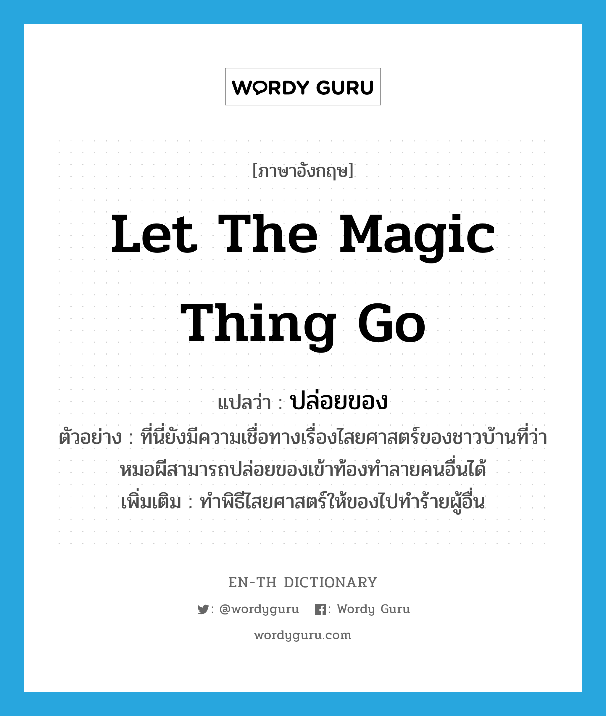 let the magic thing go แปลว่า?, คำศัพท์ภาษาอังกฤษ let the magic thing go แปลว่า ปล่อยของ ประเภท V ตัวอย่าง ที่นี่ยังมีความเชื่อทางเรื่องไสยศาสตร์ของชาวบ้านที่ว่า หมอผีสามารถปล่อยของเข้าท้องทำลายคนอื่นได้ เพิ่มเติม ทำพิธีไสยศาสตร์ให้ของไปทำร้ายผู้อื่น หมวด V