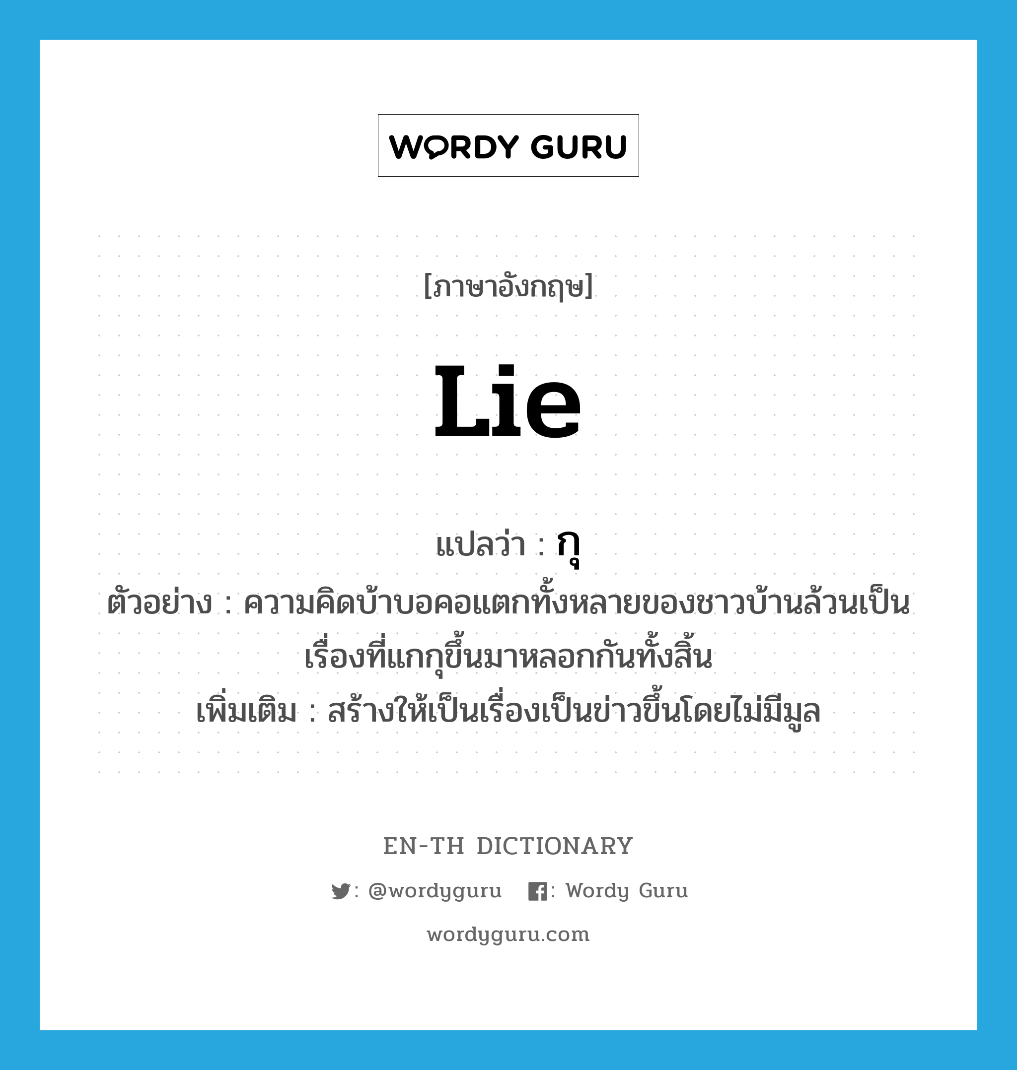 lie แปลว่า?, คำศัพท์ภาษาอังกฤษ lie แปลว่า กุ ประเภท V ตัวอย่าง ความคิดบ้าบอคอแตกทั้งหลายของชาวบ้านล้วนเป็นเรื่องที่แกกุขึ้นมาหลอกกันทั้งสิ้น เพิ่มเติม สร้างให้เป็นเรื่องเป็นข่าวขึ้นโดยไม่มีมูล หมวด V