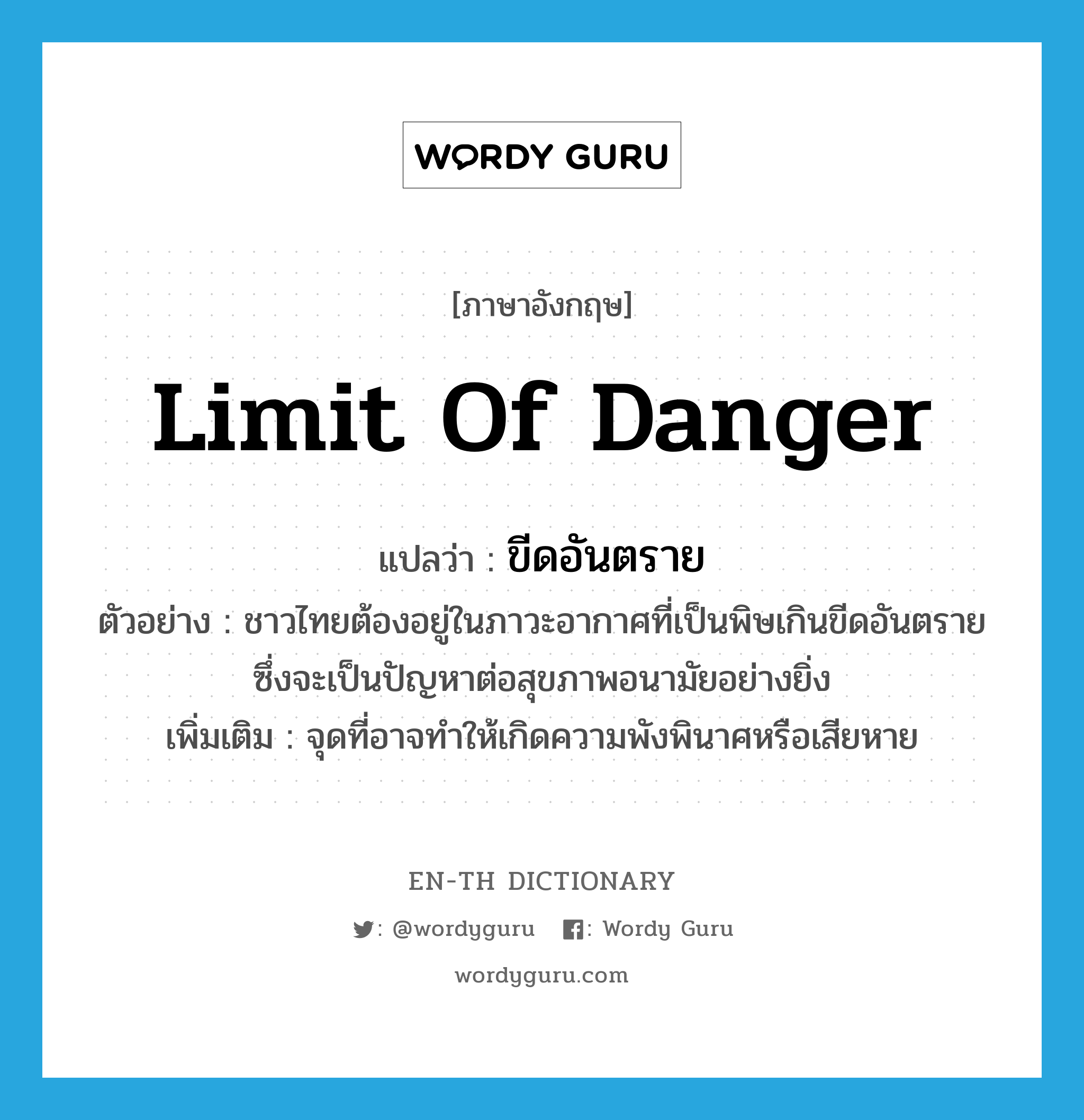 ขีดอันตราย ภาษาอังกฤษ?, คำศัพท์ภาษาอังกฤษ ขีดอันตราย แปลว่า limit of danger ประเภท N ตัวอย่าง ชาวไทยต้องอยู่ในภาวะอากาศที่เป็นพิษเกินขีดอันตราย ซึ่งจะเป็นปัญหาต่อสุขภาพอนามัยอย่างยิ่ง เพิ่มเติม จุดที่อาจทำให้เกิดความพังพินาศหรือเสียหาย หมวด N