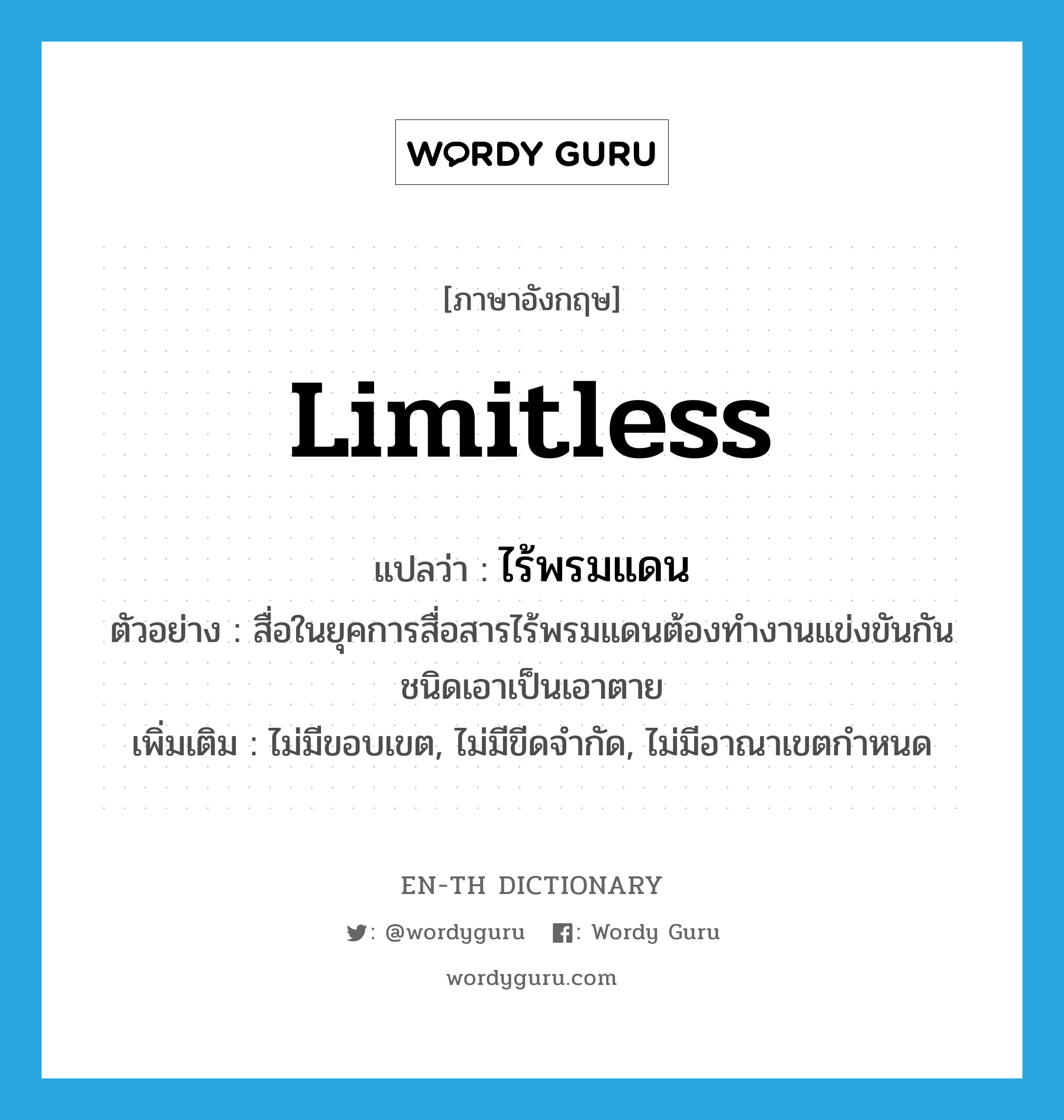 limitless แปลว่า?, คำศัพท์ภาษาอังกฤษ limitless แปลว่า ไร้พรมแดน ประเภท ADJ ตัวอย่าง สื่อในยุคการสื่อสารไร้พรมแดนต้องทำงานแข่งขันกันชนิดเอาเป็นเอาตาย เพิ่มเติม ไม่มีขอบเขต, ไม่มีขีดจำกัด, ไม่มีอาณาเขตกำหนด หมวด ADJ