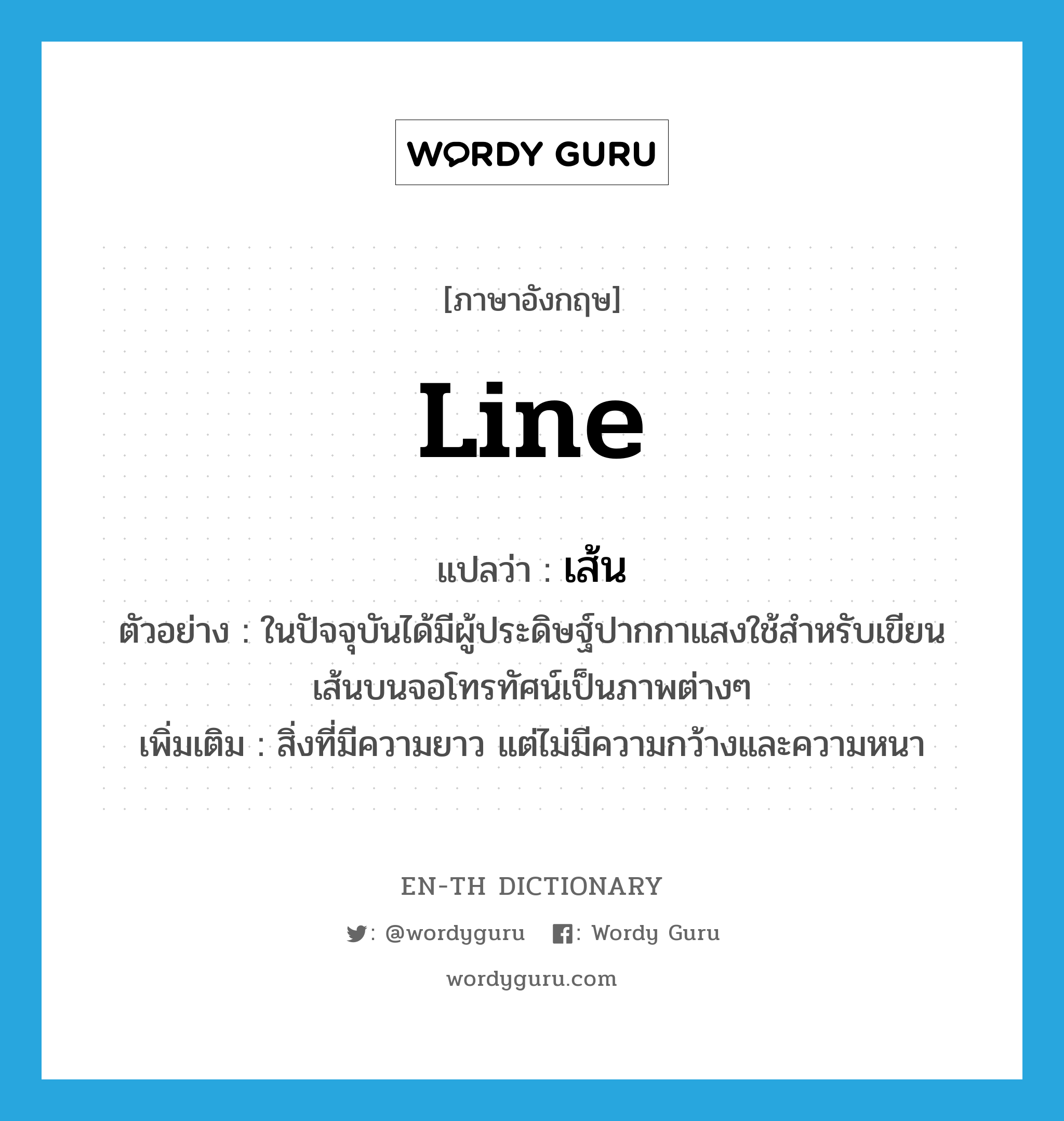 line แปลว่า?, คำศัพท์ภาษาอังกฤษ line แปลว่า เส้น ประเภท N ตัวอย่าง ในปัจจุบันได้มีผู้ประดิษฐ์ปากกาแสงใช้สำหรับเขียนเส้นบนจอโทรทัศน์เป็นภาพต่างๆ เพิ่มเติม สิ่งที่มีความยาว แต่ไม่มีความกว้างและความหนา หมวด N