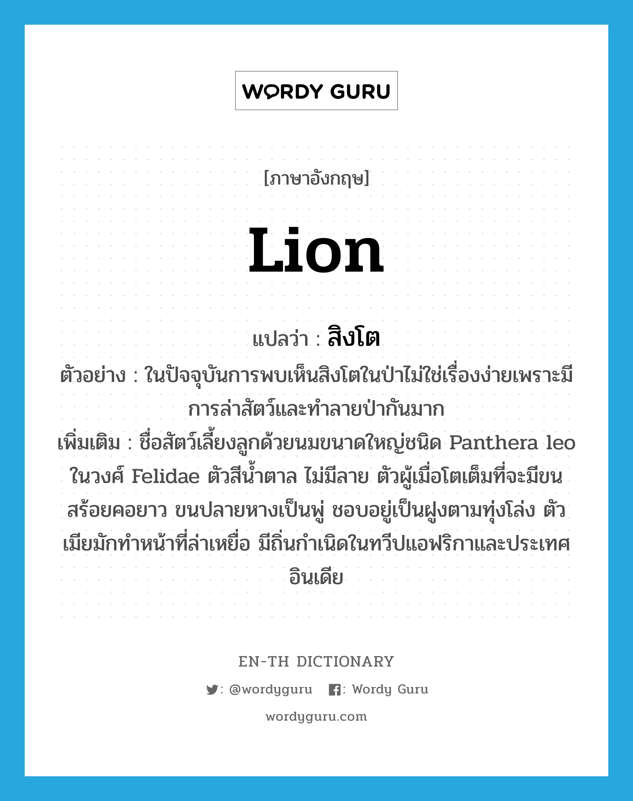 lion แปลว่า?, คำศัพท์ภาษาอังกฤษ lion แปลว่า สิงโต ประเภท N ตัวอย่าง ในปัจจุบันการพบเห็นสิงโตในป่าไม่ใช่เรื่องง่ายเพราะมีการล่าสัตว์และทำลายป่ากันมาก เพิ่มเติม ชื่อสัตว์เลี้ยงลูกด้วยนมขนาดใหญ่ชนิด Panthera leo ในวงศ์ Felidae ตัวสีน้ำตาล ไม่มีลาย ตัวผู้เมื่อโตเต็มที่จะมีขนสร้อยคอยาว ขนปลายหางเป็นพู่ ชอบอยู่เป็นฝูงตามทุ่งโล่ง ตัวเมียมักทำหน้าที่ล่าเหยื่อ มีถิ่นกำเนิดในทวีปแอฟริกาและประเทศอินเดีย หมวด N