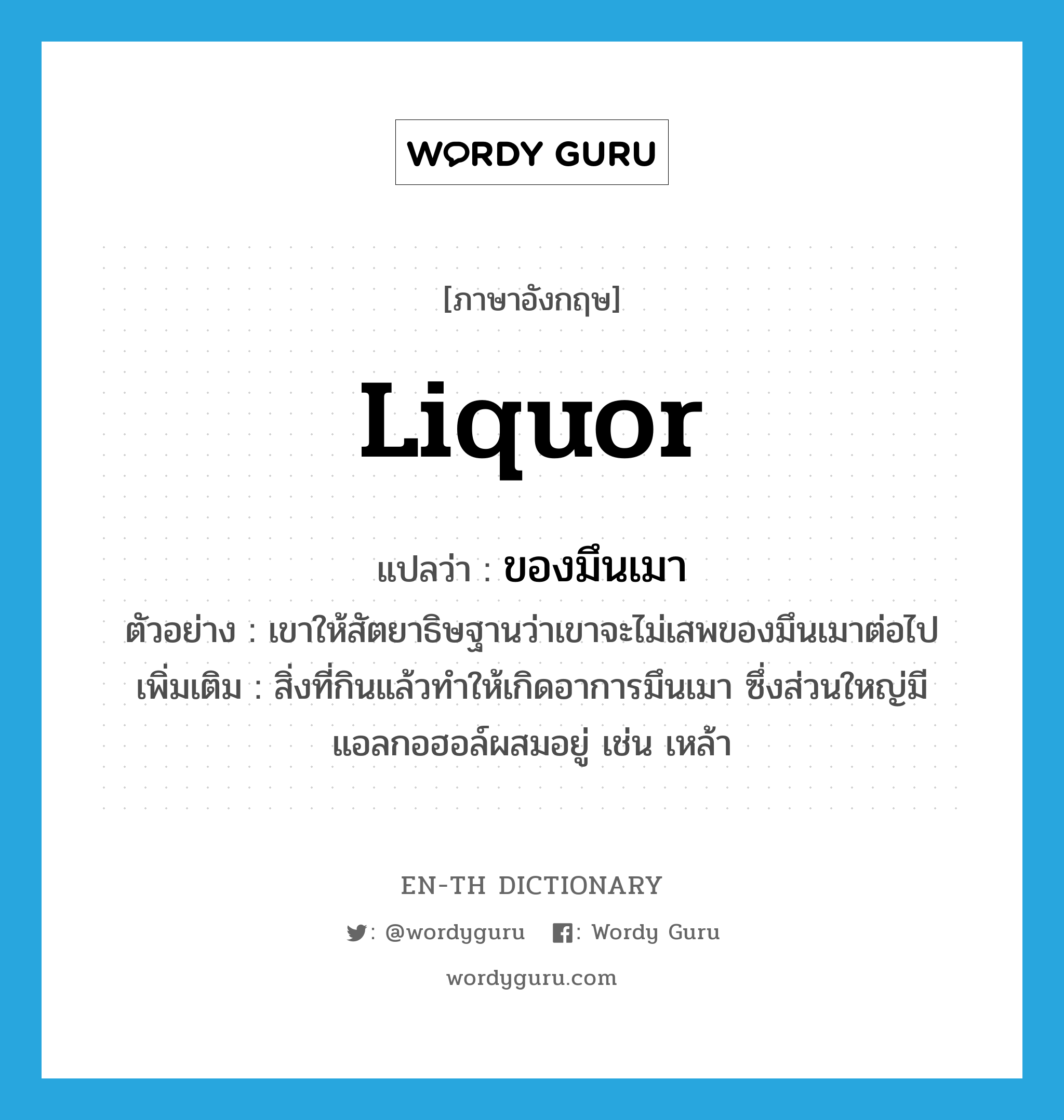 liquor แปลว่า?, คำศัพท์ภาษาอังกฤษ liquor แปลว่า ของมึนเมา ประเภท N ตัวอย่าง เขาให้สัตยาธิษฐานว่าเขาจะไม่เสพของมึนเมาต่อไป เพิ่มเติม สิ่งที่กินแล้วทำให้เกิดอาการมึนเมา ซึ่งส่วนใหญ่มีแอลกอฮอล์ผสมอยู่ เช่น เหล้า หมวด N