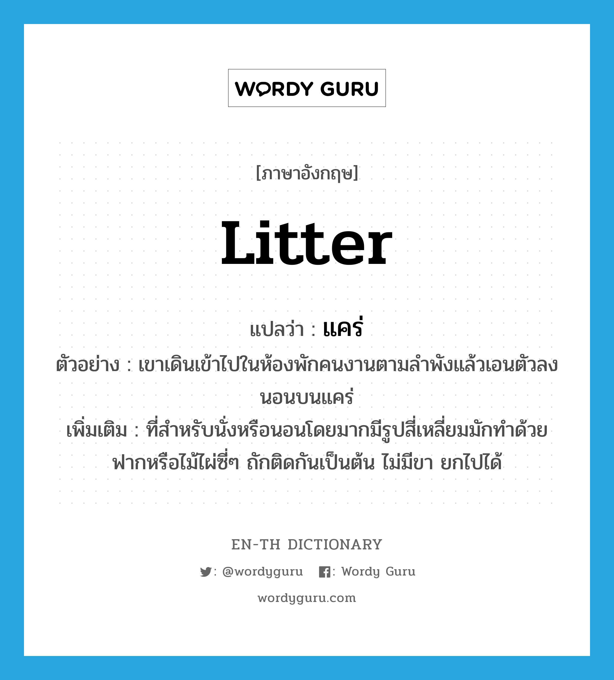 litter แปลว่า?, คำศัพท์ภาษาอังกฤษ litter แปลว่า แคร่ ประเภท N ตัวอย่าง เขาเดินเข้าไปในห้องพักคนงานตามลำพังแล้วเอนตัวลงนอนบนแคร่ เพิ่มเติม ที่สำหรับนั่งหรือนอนโดยมากมีรูปสี่เหลี่ยมมักทำด้วยฟากหรือไม้ไผ่ซี่ๆ ถักติดกันเป็นต้น ไม่มีขา ยกไปได้ หมวด N