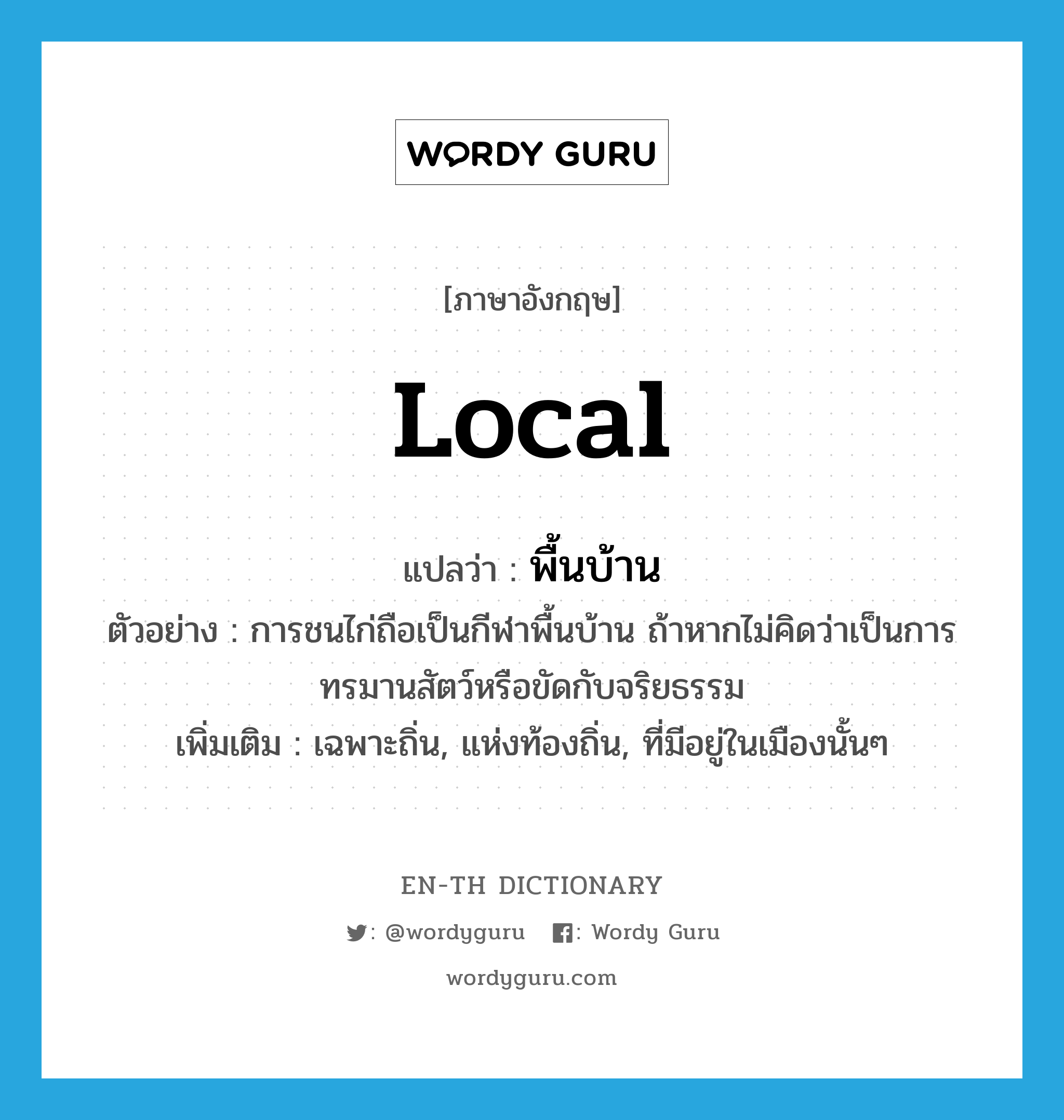 local แปลว่า?, คำศัพท์ภาษาอังกฤษ local แปลว่า พื้นบ้าน ประเภท ADJ ตัวอย่าง การชนไก่ถือเป็นกีฬาพื้นบ้าน ถ้าหากไม่คิดว่าเป็นการทรมานสัตว์หรือขัดกับจริยธรรม เพิ่มเติม เฉพาะถิ่น, แห่งท้องถิ่น, ที่มีอยู่ในเมืองนั้นๆ หมวด ADJ