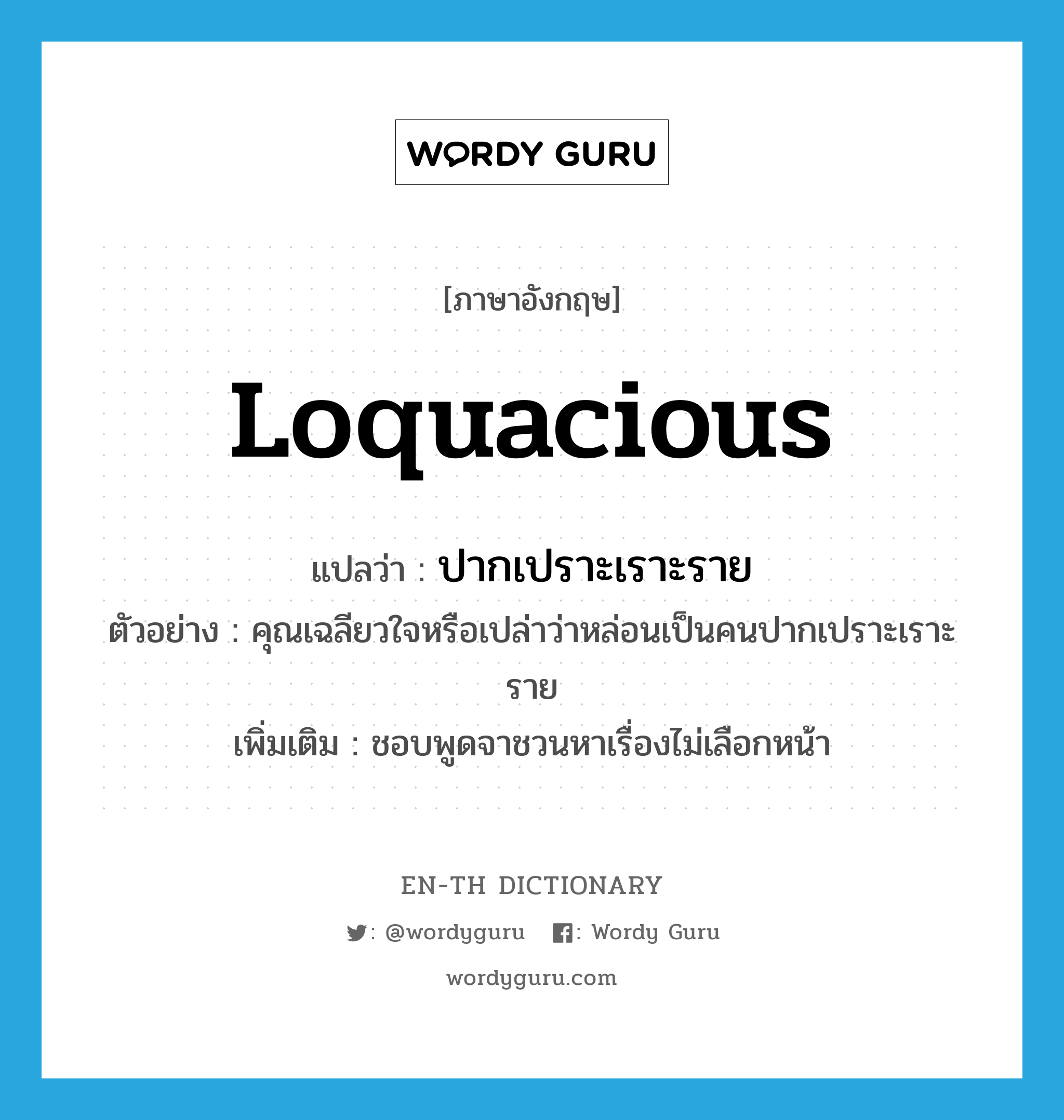 loquacious แปลว่า?, คำศัพท์ภาษาอังกฤษ loquacious แปลว่า ปากเปราะเราะราย ประเภท ADJ ตัวอย่าง คุณเฉลียวใจหรือเปล่าว่าหล่อนเป็นคนปากเปราะเราะราย เพิ่มเติม ชอบพูดจาชวนหาเรื่องไม่เลือกหน้า หมวด ADJ