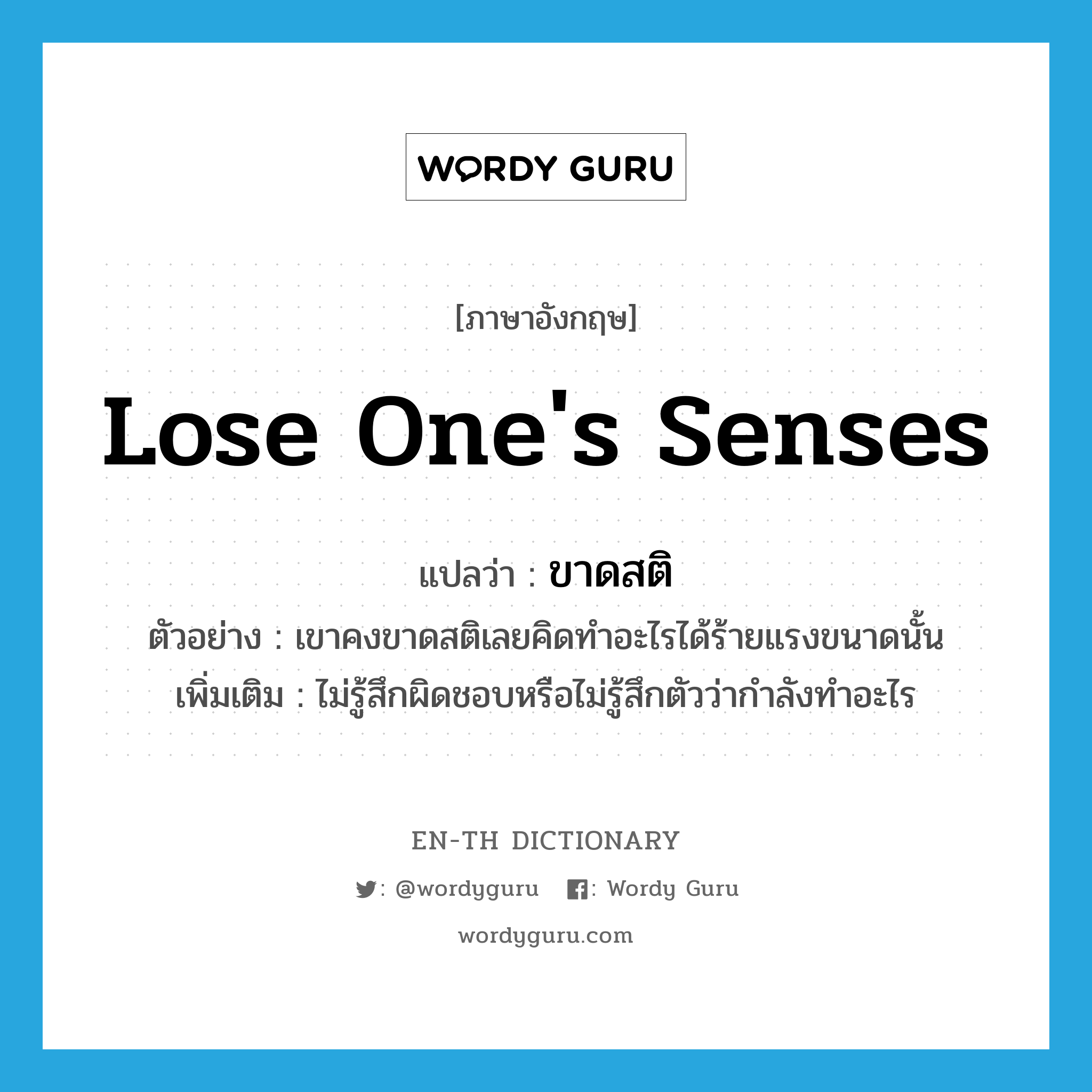 ขาดสติ ภาษาอังกฤษ?, คำศัพท์ภาษาอังกฤษ ขาดสติ แปลว่า lose one&#39;s senses ประเภท V ตัวอย่าง เขาคงขาดสติเลยคิดทำอะไรได้ร้ายแรงขนาดนั้น เพิ่มเติม ไม่รู้สึกผิดชอบหรือไม่รู้สึกตัวว่ากำลังทำอะไร หมวด V