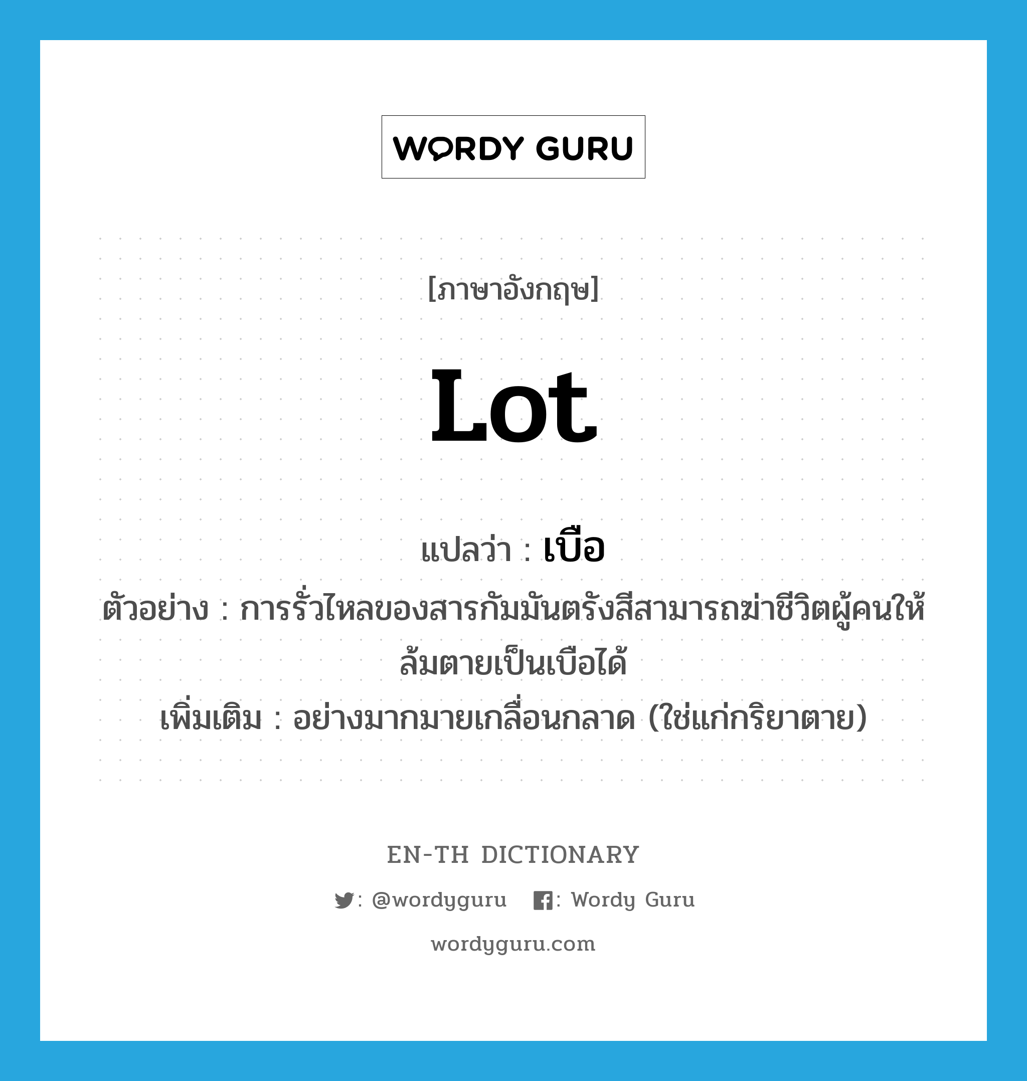 lot แปลว่า?, คำศัพท์ภาษาอังกฤษ lot แปลว่า เบือ ประเภท ADV ตัวอย่าง การรั่วไหลของสารกัมมันตรังสีสามารถฆ่าชีวิตผู้คนให้ล้มตายเป็นเบือได้ เพิ่มเติม อย่างมากมายเกลื่อนกลาด (ใช่แก่กริยาตาย) หมวด ADV