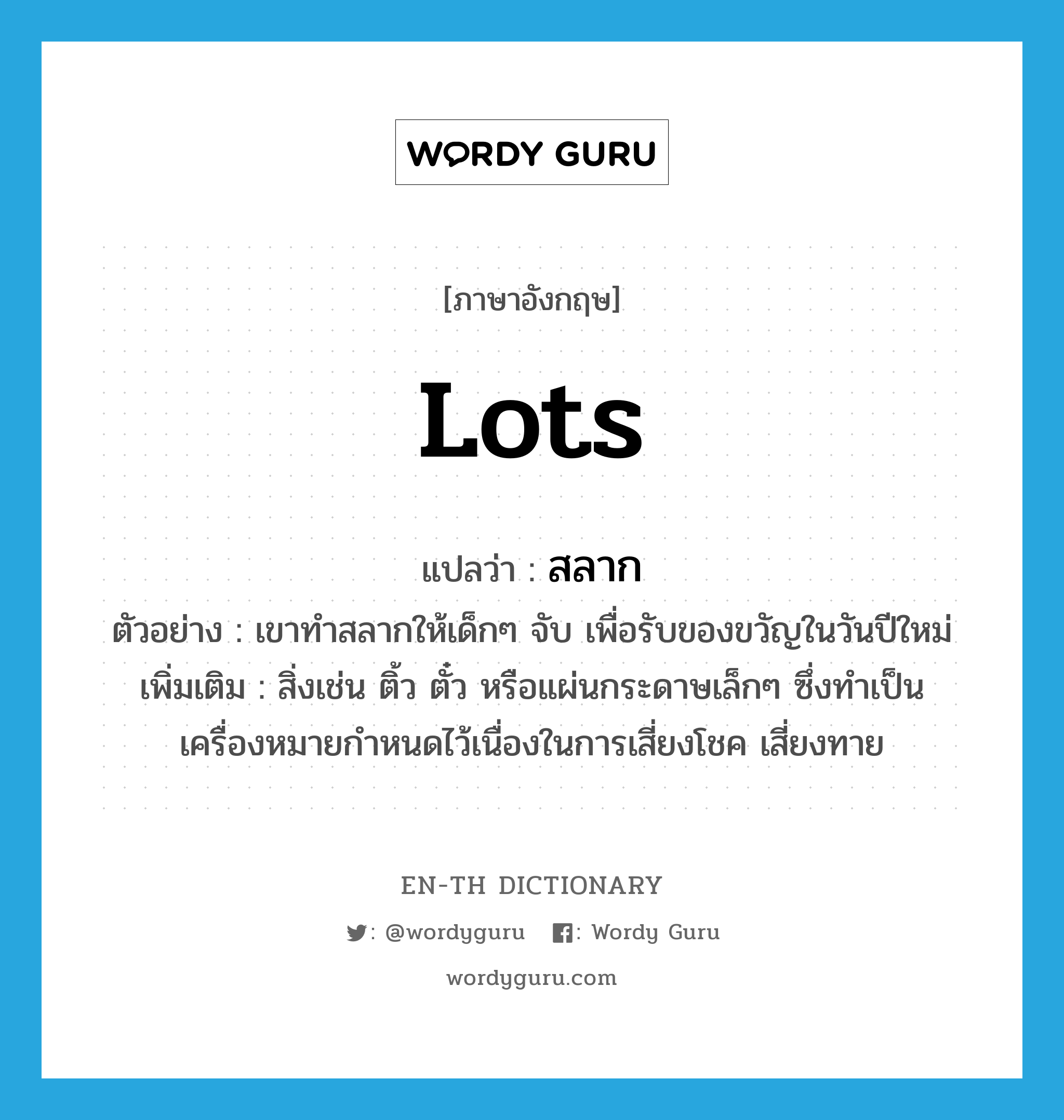 lots แปลว่า?, คำศัพท์ภาษาอังกฤษ lots แปลว่า สลาก ประเภท N ตัวอย่าง เขาทำสลากให้เด็กๆ จับ เพื่อรับของขวัญในวันปีใหม่ เพิ่มเติม สิ่งเช่น ติ้ว ตั๋ว หรือแผ่นกระดาษเล็กๆ ซึ่งทำเป็นเครื่องหมายกำหนดไว้เนื่องในการเสี่ยงโชค เสี่ยงทาย หมวด N