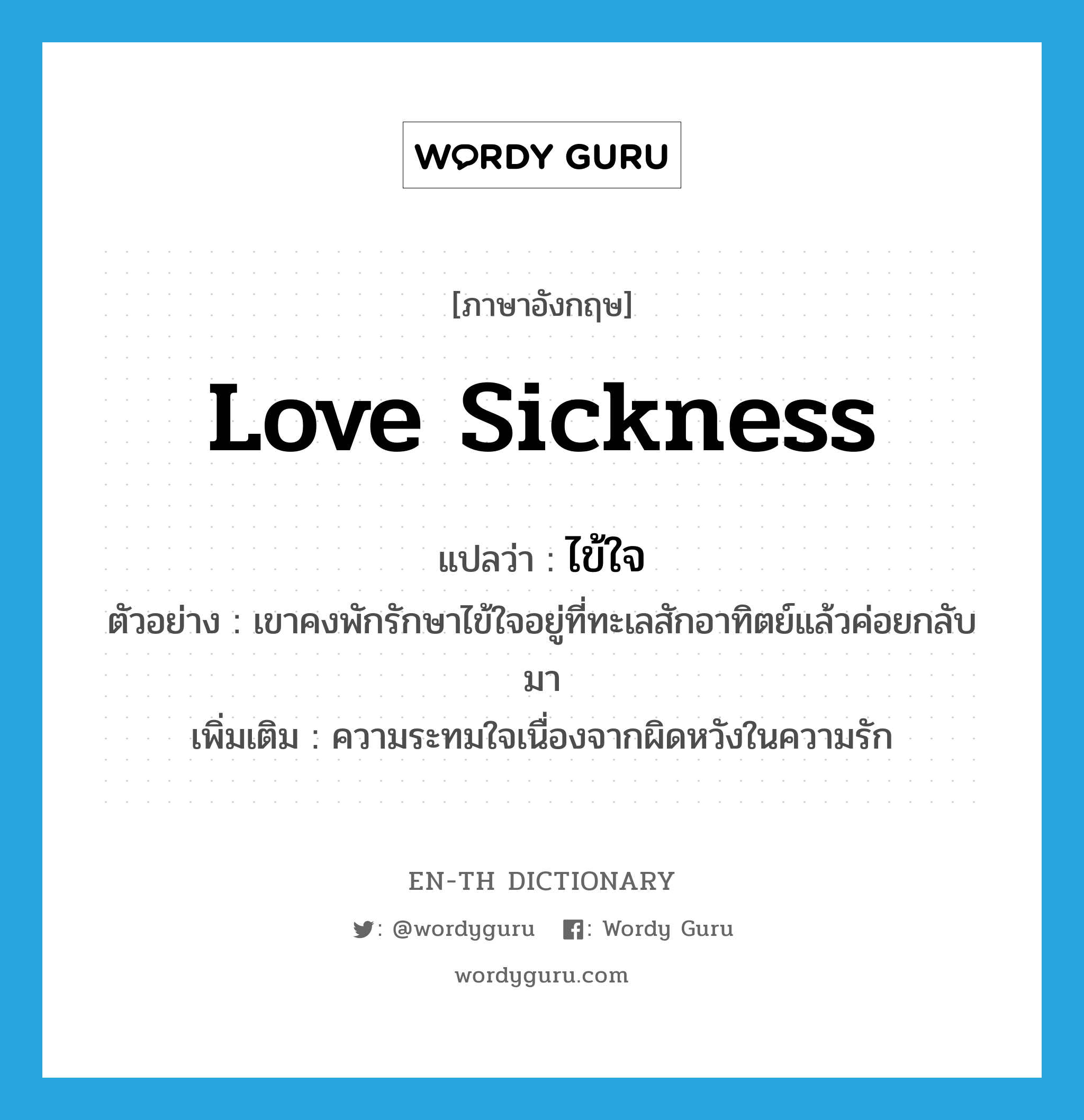 ไข้ใจ ภาษาอังกฤษ?, คำศัพท์ภาษาอังกฤษ ไข้ใจ แปลว่า love sickness ประเภท N ตัวอย่าง เขาคงพักรักษาไข้ใจอยู่ที่ทะเลสักอาทิตย์แล้วค่อยกลับมา เพิ่มเติม ความระทมใจเนื่องจากผิดหวังในความรัก หมวด N