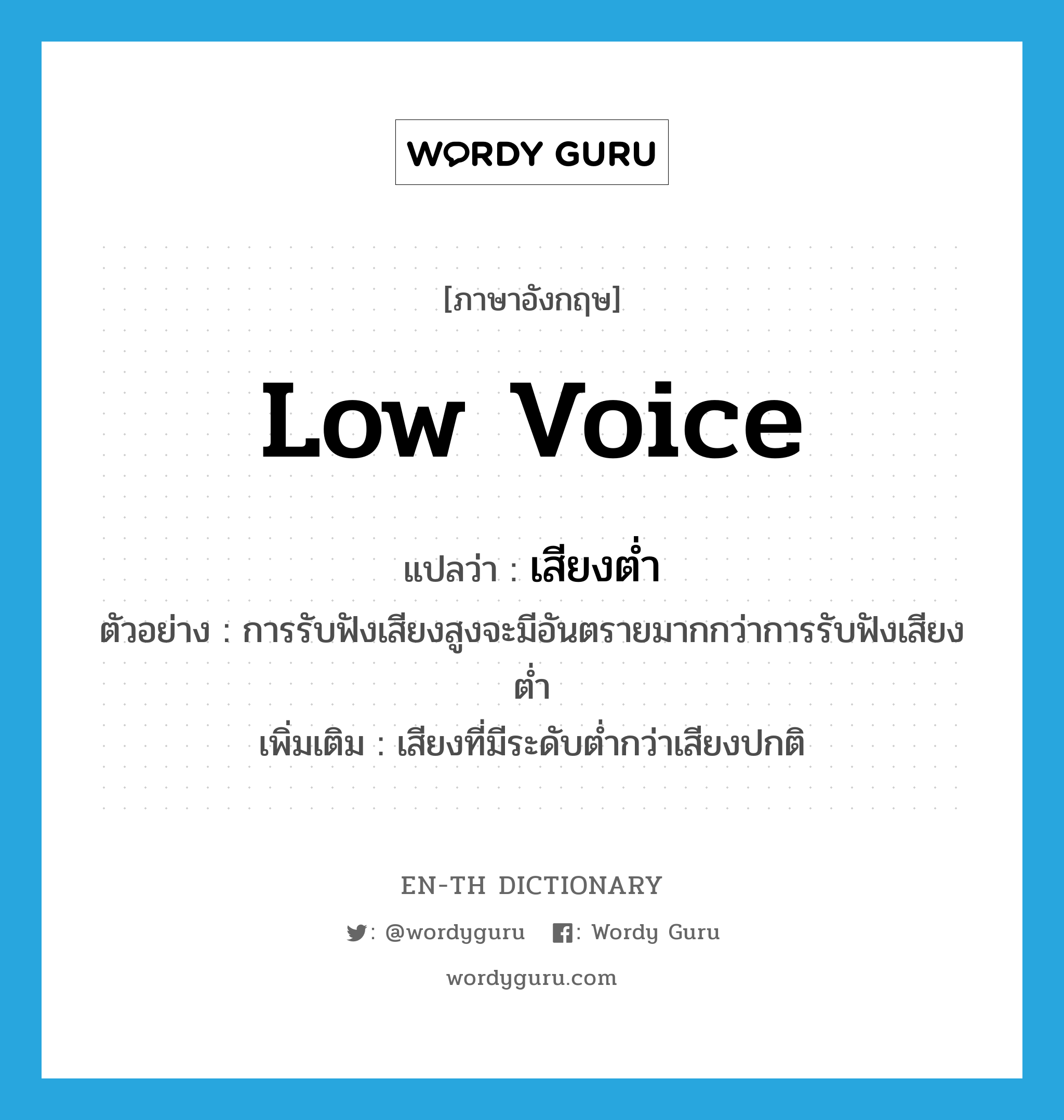 low voice แปลว่า?, คำศัพท์ภาษาอังกฤษ low voice แปลว่า เสียงต่ำ ประเภท N ตัวอย่าง การรับฟังเสียงสูงจะมีอันตรายมากกว่าการรับฟังเสียงต่ำ เพิ่มเติม เสียงที่มีระดับต่ำกว่าเสียงปกติ หมวด N