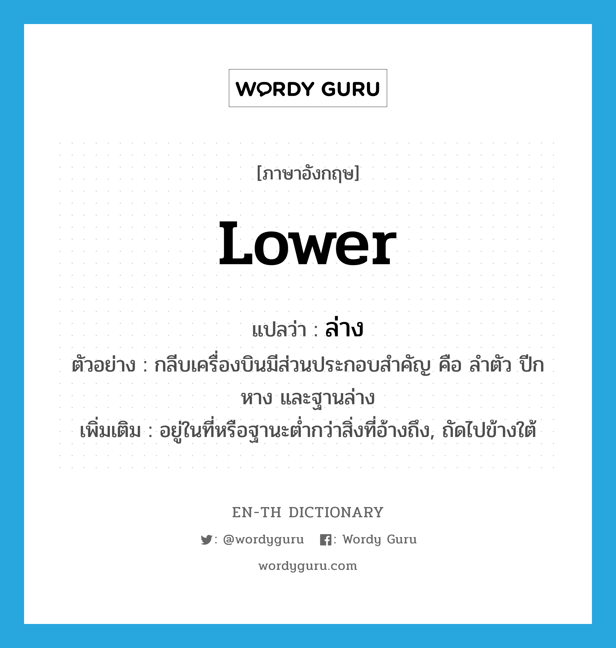 lower แปลว่า?, คำศัพท์ภาษาอังกฤษ lower แปลว่า ล่าง ประเภท ADJ ตัวอย่าง กลีบเครื่องบินมีส่วนประกอบสำคัญ คือ ลำตัว ปีก หาง และฐานล่าง เพิ่มเติม อยู่ในที่หรือฐานะต่ำกว่าสิ่งที่อ้างถึง, ถัดไปข้างใต้ หมวด ADJ