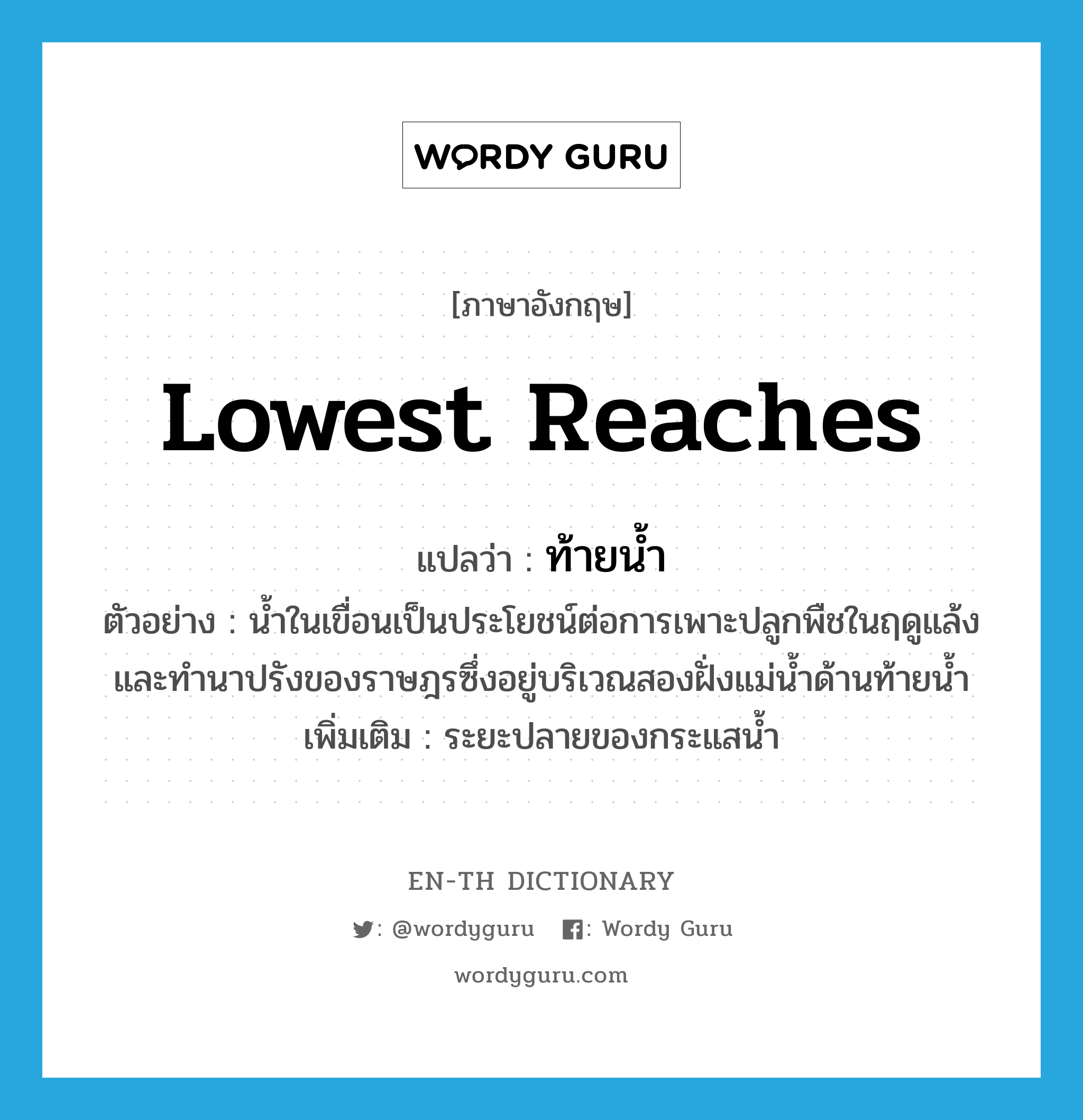 lowest reaches แปลว่า?, คำศัพท์ภาษาอังกฤษ lowest reaches แปลว่า ท้ายน้ำ ประเภท N ตัวอย่าง น้ำในเขื่อนเป็นประโยชน์ต่อการเพาะปลูกพืชในฤดูแล้ง และทำนาปรังของราษฎรซึ่งอยู่บริเวณสองฝั่งแม่น้ำด้านท้ายน้ำ เพิ่มเติม ระยะปลายของกระแสน้ำ หมวด N