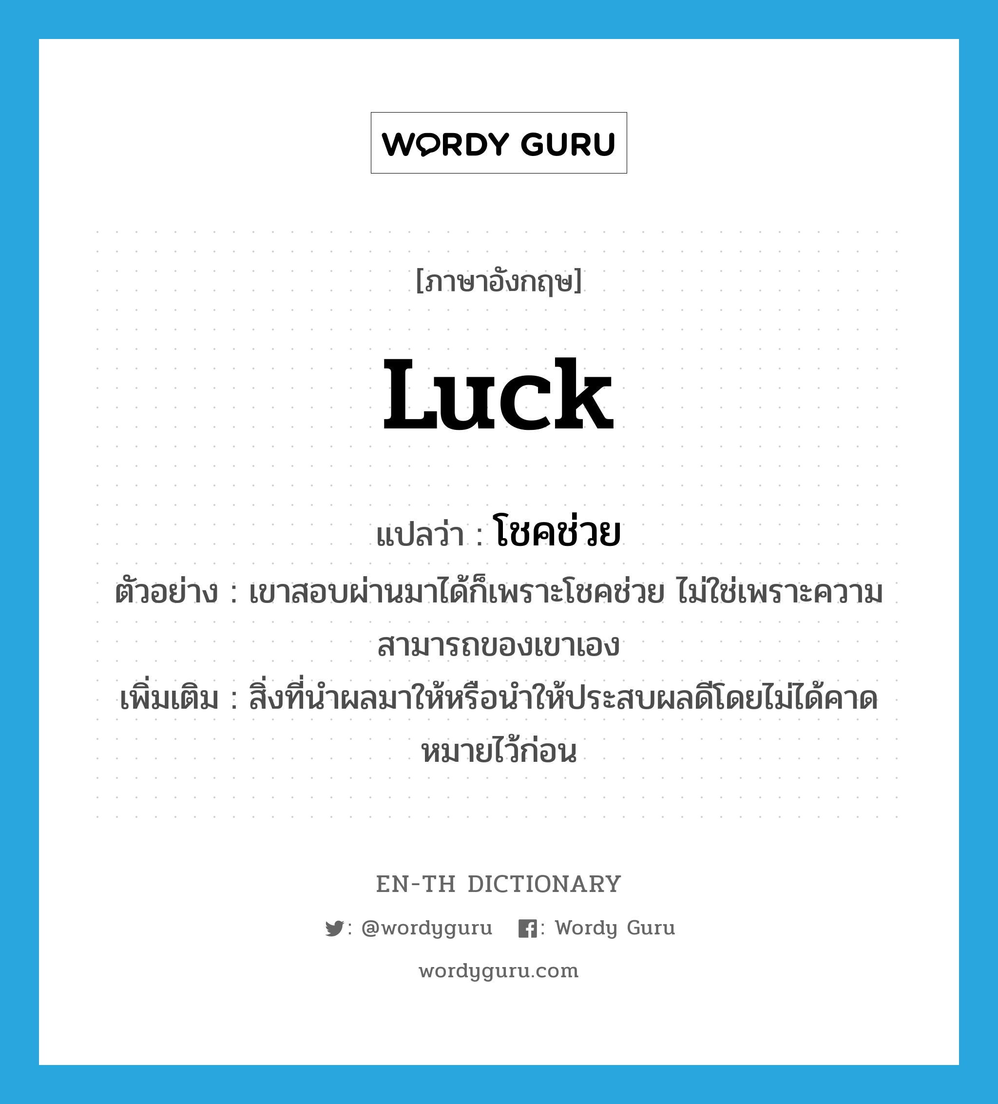 luck แปลว่า?, คำศัพท์ภาษาอังกฤษ luck แปลว่า โชคช่วย ประเภท V ตัวอย่าง เขาสอบผ่านมาได้ก็เพราะโชคช่วย ไม่ใช่เพราะความสามารถของเขาเอง เพิ่มเติม สิ่งที่นำผลมาให้หรือนำให้ประสบผลดีโดยไม่ได้คาดหมายไว้ก่อน หมวด V