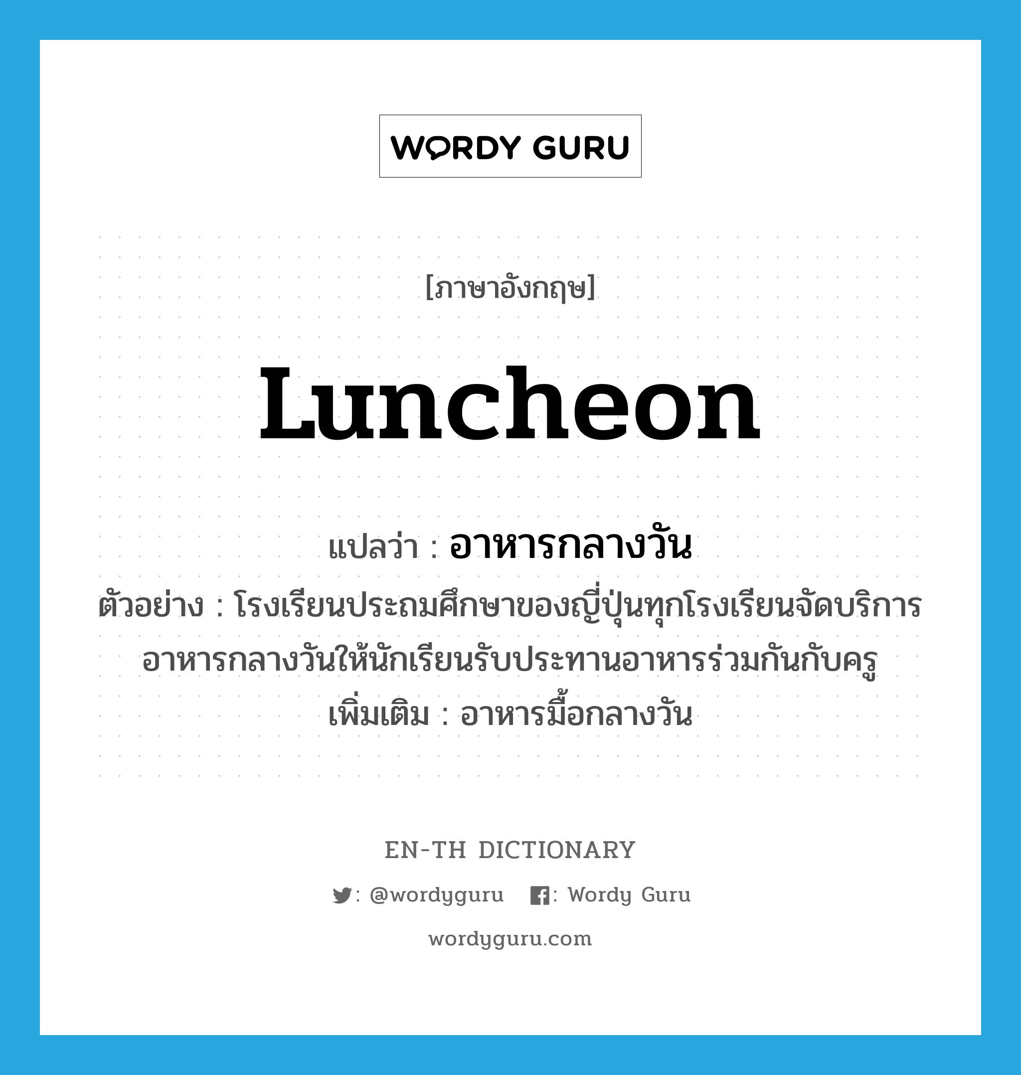 luncheon แปลว่า?, คำศัพท์ภาษาอังกฤษ luncheon แปลว่า อาหารกลางวัน ประเภท N ตัวอย่าง โรงเรียนประถมศึกษาของญี่ปุ่นทุกโรงเรียนจัดบริการอาหารกลางวันให้นักเรียนรับประทานอาหารร่วมกันกับครู เพิ่มเติม อาหารมื้อกลางวัน หมวด N