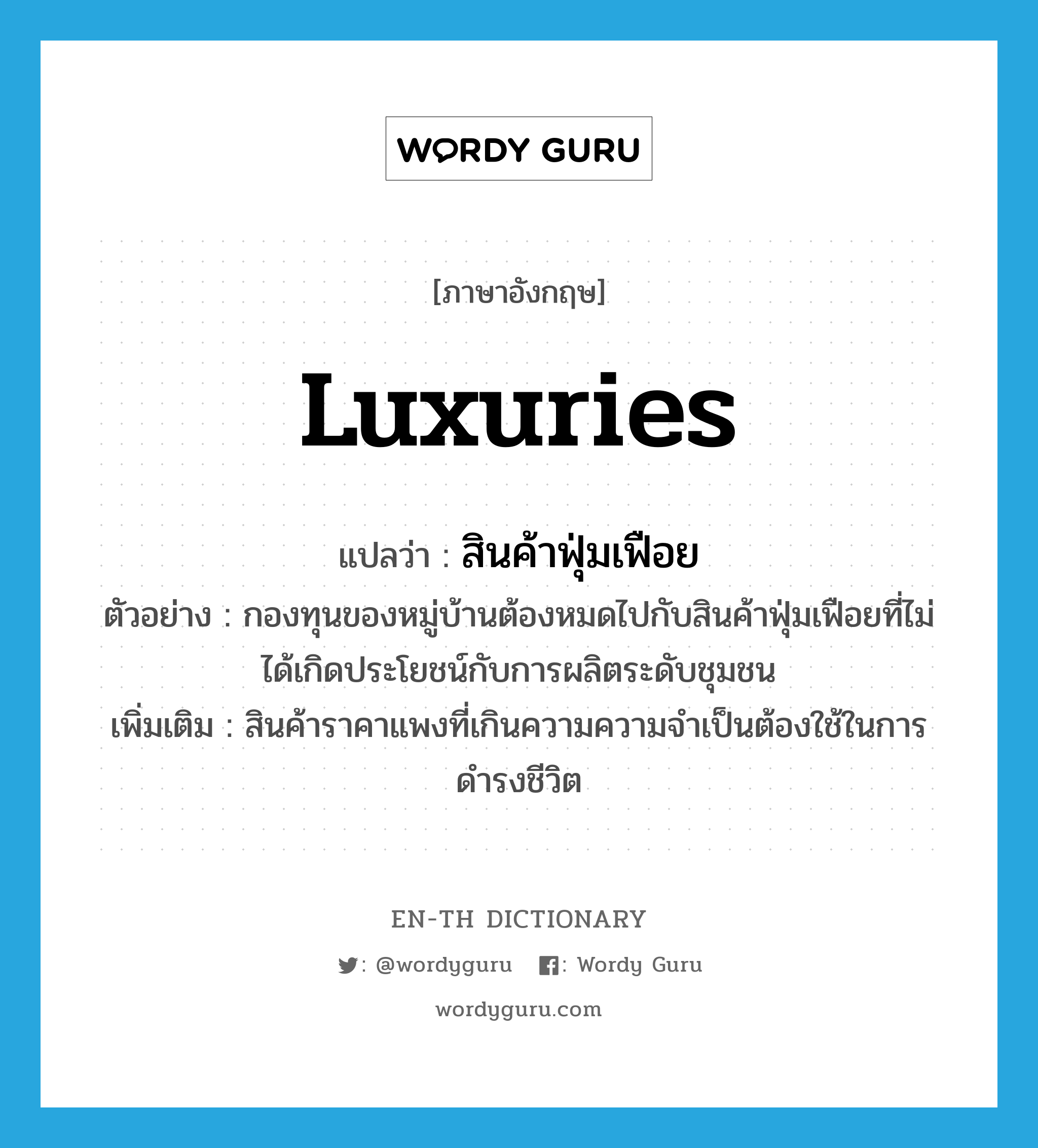 luxuries แปลว่า?, คำศัพท์ภาษาอังกฤษ luxuries แปลว่า สินค้าฟุ่มเฟือย ประเภท N ตัวอย่าง กองทุนของหมู่บ้านต้องหมดไปกับสินค้าฟุ่มเฟือยที่ไม่ได้เกิดประโยชน์กับการผลิตระดับชุมชน เพิ่มเติม สินค้าราคาแพงที่เกินความความจำเป็นต้องใช้ในการดำรงชีวิต หมวด N