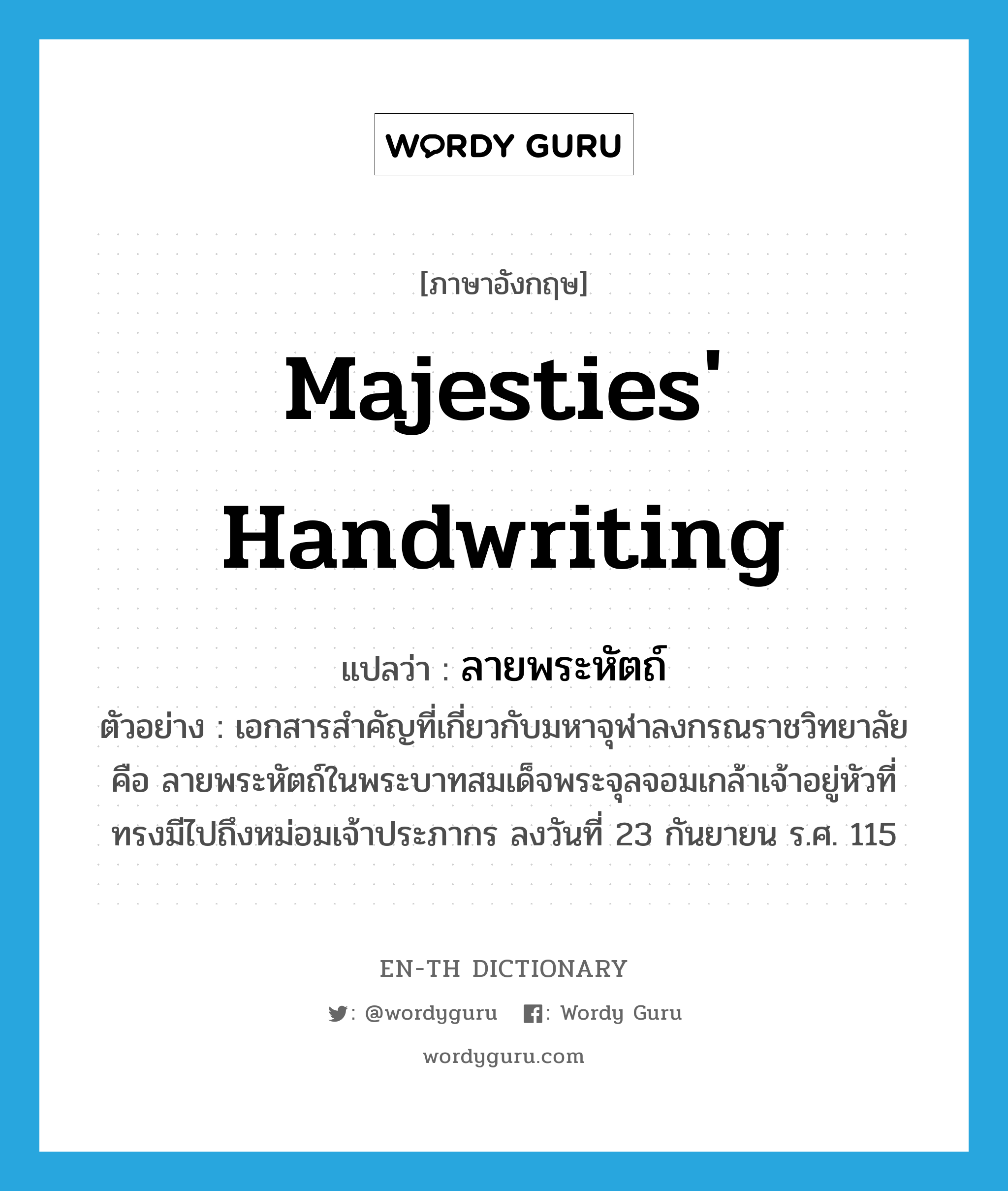 majesties&#39; handwriting แปลว่า?, คำศัพท์ภาษาอังกฤษ majesties&#39; handwriting แปลว่า ลายพระหัตถ์ ประเภท N ตัวอย่าง เอกสารสำคัญที่เกี่ยวกับมหาจุฬาลงกรณราชวิทยาลัย คือ ลายพระหัตถ์ในพระบาทสมเด็จพระจุลจอมเกล้าเจ้าอยู่หัวที่ทรงมีไปถึงหม่อมเจ้าประภากร ลงวันที่ 23 กันยายน ร.ศ. 115 หมวด N