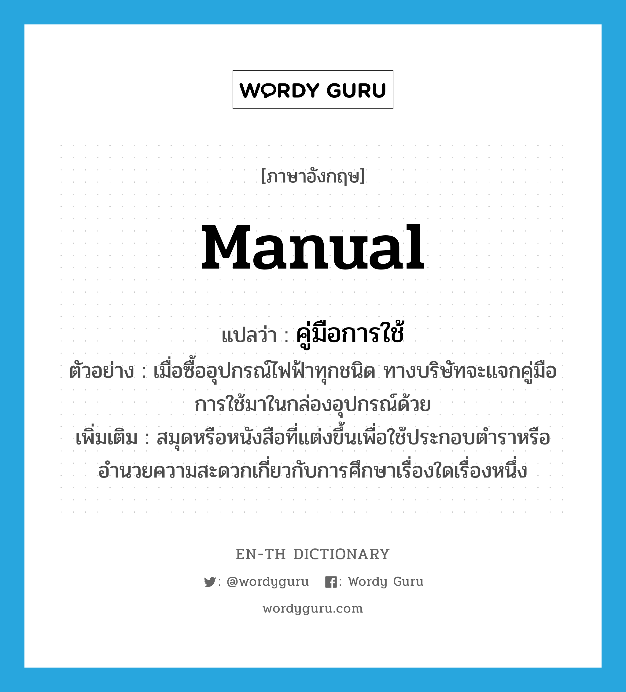 manual แปลว่า?, คำศัพท์ภาษาอังกฤษ manual แปลว่า คู่มือการใช้ ประเภท N ตัวอย่าง เมื่อซื้ออุปกรณ์ไฟฟ้าทุกชนิด ทางบริษัทจะแจกคู่มือการใช้มาในกล่องอุปกรณ์ด้วย เพิ่มเติม สมุดหรือหนังสือที่แต่งขึ้นเพื่อใช้ประกอบตำราหรืออำนวยความสะดวกเกี่ยวกับการศึกษาเรื่องใดเรื่องหนึ่ง หมวด N