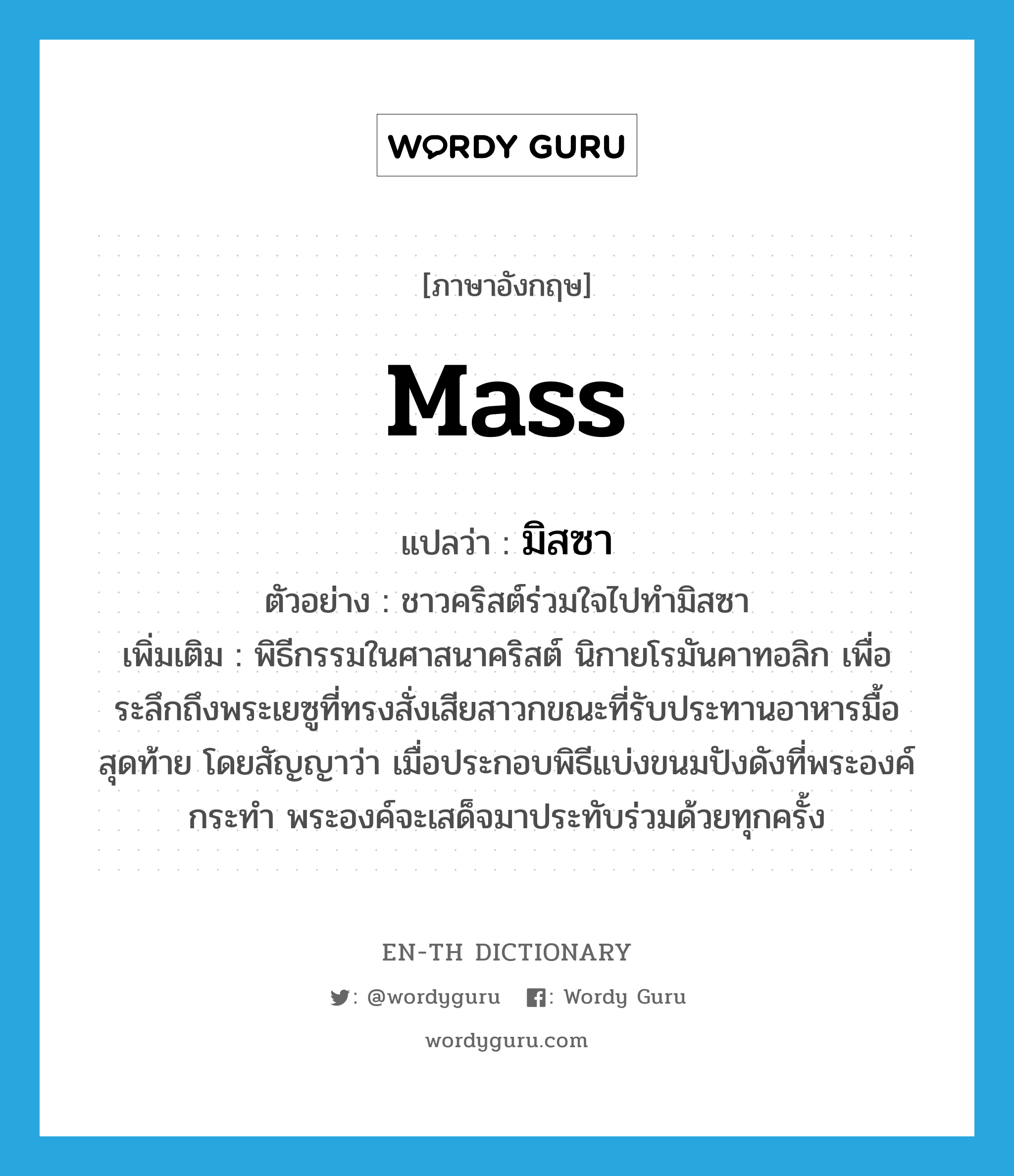 mass แปลว่า?, คำศัพท์ภาษาอังกฤษ mass แปลว่า มิสซา ประเภท N ตัวอย่าง ชาวคริสต์ร่วมใจไปทำมิสซา เพิ่มเติม พิธีกรรมในศาสนาคริสต์ นิกายโรมันคาทอลิก เพื่อระลึกถึงพระเยซูที่ทรงสั่งเสียสาวกขณะที่รับประทานอาหารมื้อสุดท้าย โดยสัญญาว่า เมื่อประกอบพิธีแบ่งขนมปังดังที่พระองค์กระทำ พระองค์จะเสด็จมาประทับร่วมด้วยทุกครั้ง หมวด N