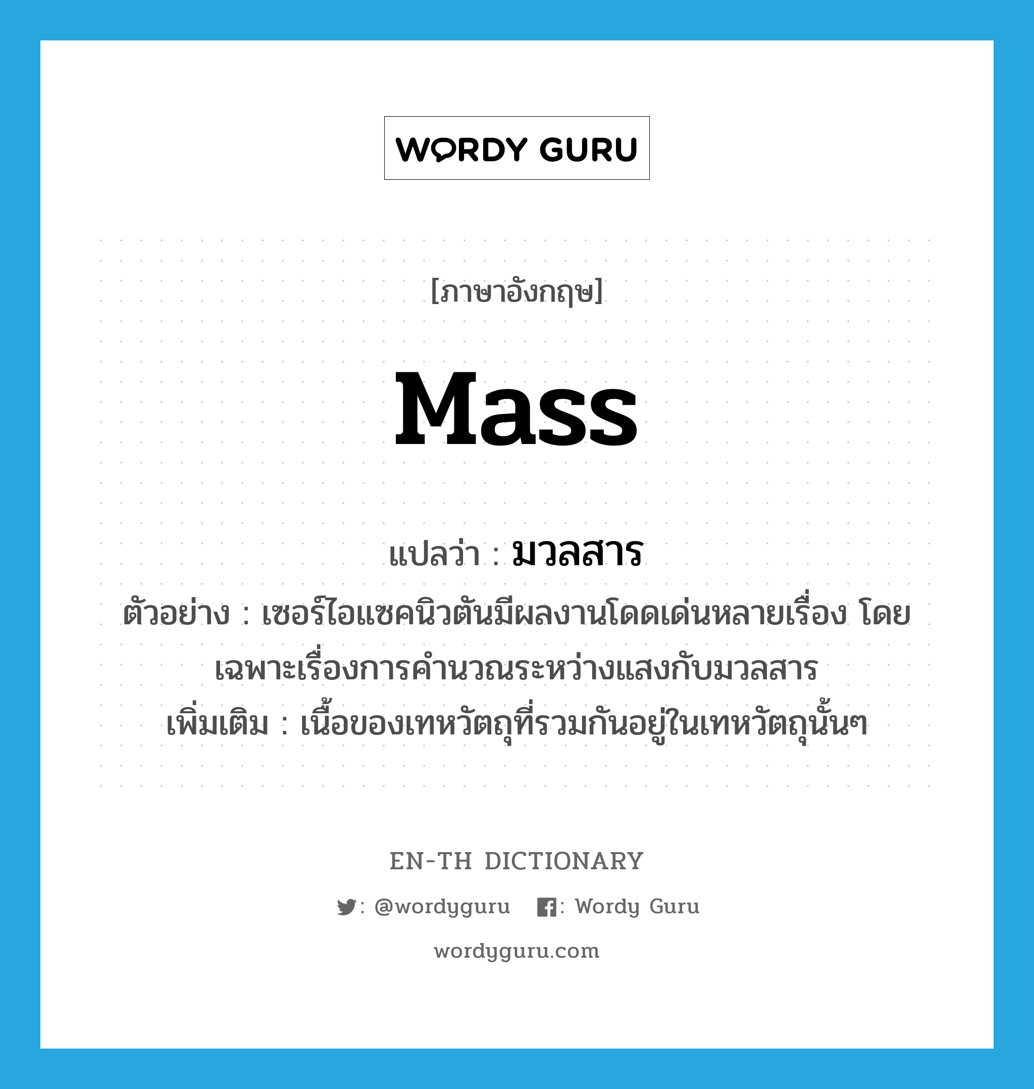 mass แปลว่า?, คำศัพท์ภาษาอังกฤษ mass แปลว่า มวลสาร ประเภท N ตัวอย่าง เซอร์ไอแซคนิวตันมีผลงานโดดเด่นหลายเรื่อง โดยเฉพาะเรื่องการคำนวณระหว่างแสงกับมวลสาร เพิ่มเติม เนื้อของเทหวัตถุที่รวมกันอยู่ในเทหวัตถุนั้นๆ หมวด N