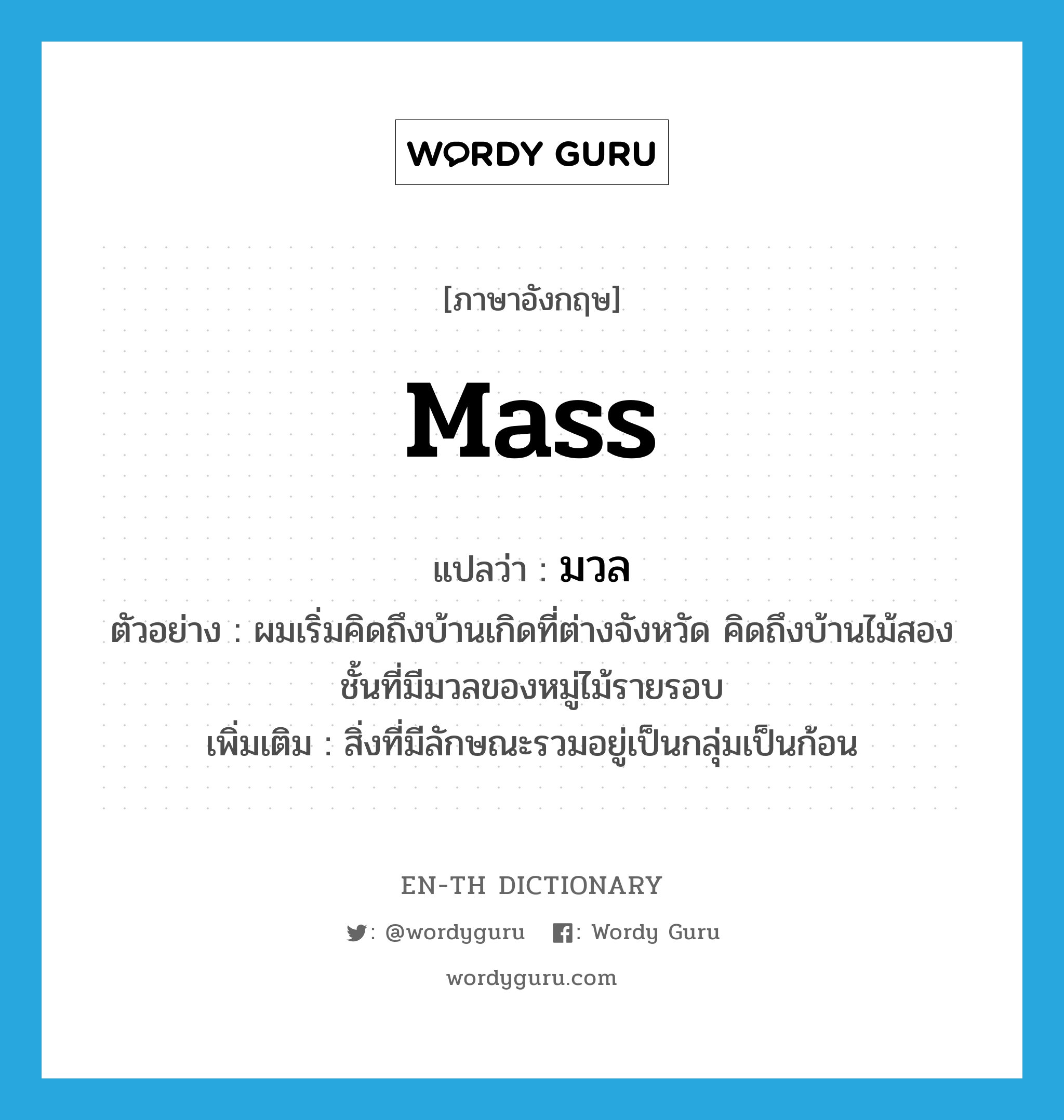 mass แปลว่า?, คำศัพท์ภาษาอังกฤษ mass แปลว่า มวล ประเภท N ตัวอย่าง ผมเริ่มคิดถึงบ้านเกิดที่ต่างจังหวัด คิดถึงบ้านไม้สองชั้นที่มีมวลของหมู่ไม้รายรอบ เพิ่มเติม สิ่งที่มีลักษณะรวมอยู่เป็นกลุ่มเป็นก้อน หมวด N