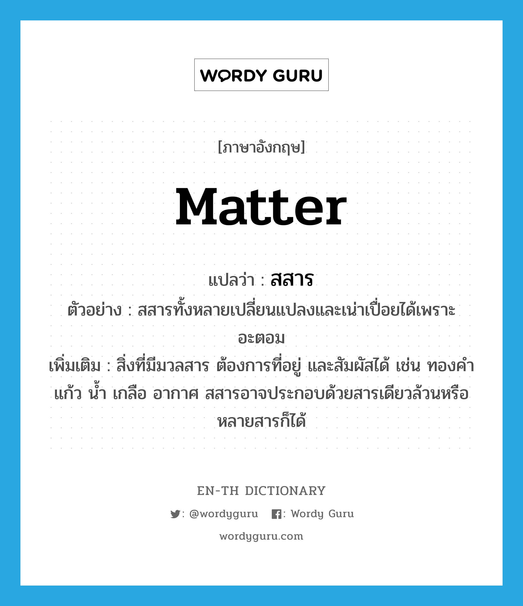 matter แปลว่า?, คำศัพท์ภาษาอังกฤษ matter แปลว่า สสาร ประเภท N ตัวอย่าง สสารทั้งหลายเปลี่ยนแปลงและเน่าเปื่อยได้เพราะอะตอม เพิ่มเติม สิ่งที่มีมวลสาร ต้องการที่อยู่ และสัมผัสได้ เช่น ทองคำ แก้ว น้ำ เกลือ อากาศ สสารอาจประกอบด้วยสารเดียวล้วนหรือหลายสารก็ได้ หมวด N