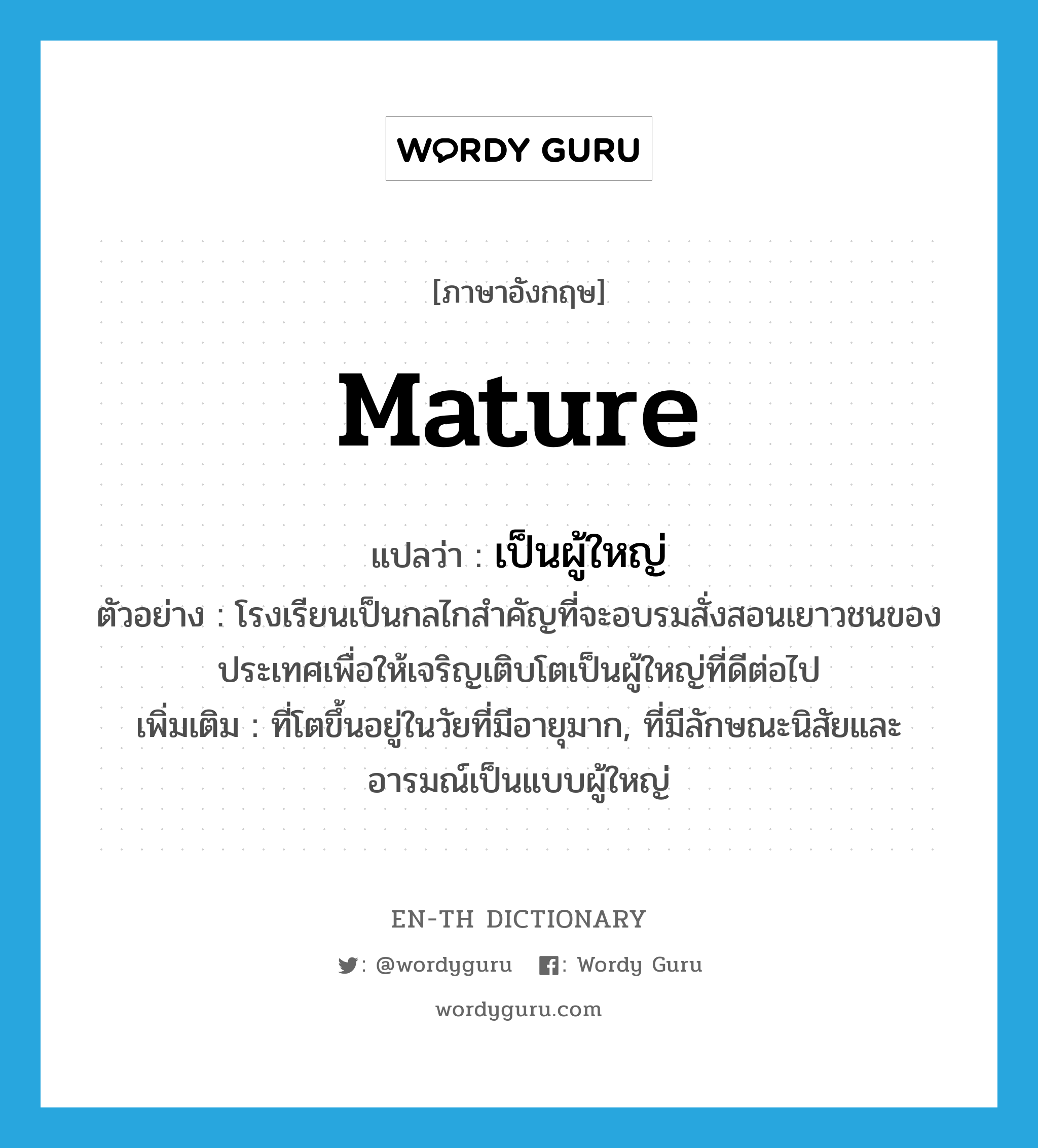 mature แปลว่า?, คำศัพท์ภาษาอังกฤษ mature แปลว่า เป็นผู้ใหญ่ ประเภท ADJ ตัวอย่าง โรงเรียนเป็นกลไกสำคัญที่จะอบรมสั่งสอนเยาวชนของประเทศเพื่อให้เจริญเติบโตเป็นผู้ใหญ่ที่ดีต่อไป เพิ่มเติม ที่โตขึ้นอยู่ในวัยที่มีอายุมาก, ที่มีลักษณะนิสัยและอารมณ์เป็นแบบผู้ใหญ่ หมวด ADJ