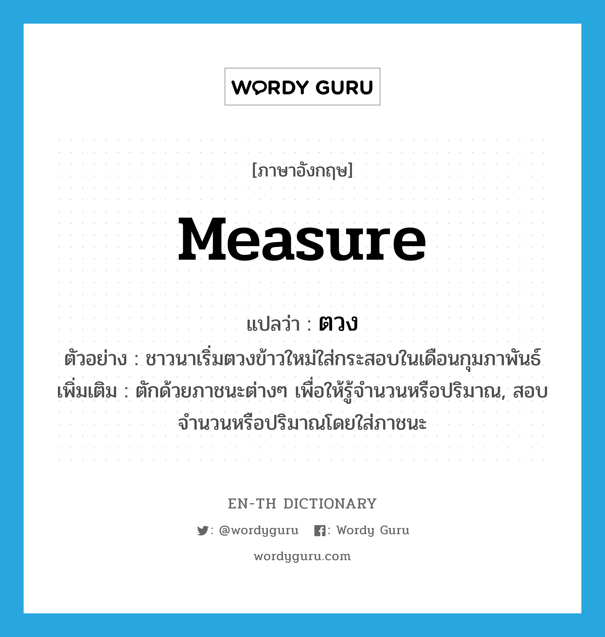 measure แปลว่า?, คำศัพท์ภาษาอังกฤษ measure แปลว่า ตวง ประเภท V ตัวอย่าง ชาวนาเริ่มตวงข้าวใหม่ใส่กระสอบในเดือนกุมภาพันธ์ เพิ่มเติม ตักด้วยภาชนะต่างๆ เพื่อให้รู้จำนวนหรือปริมาณ, สอบจำนวนหรือปริมาณโดยใส่ภาชนะ หมวด V