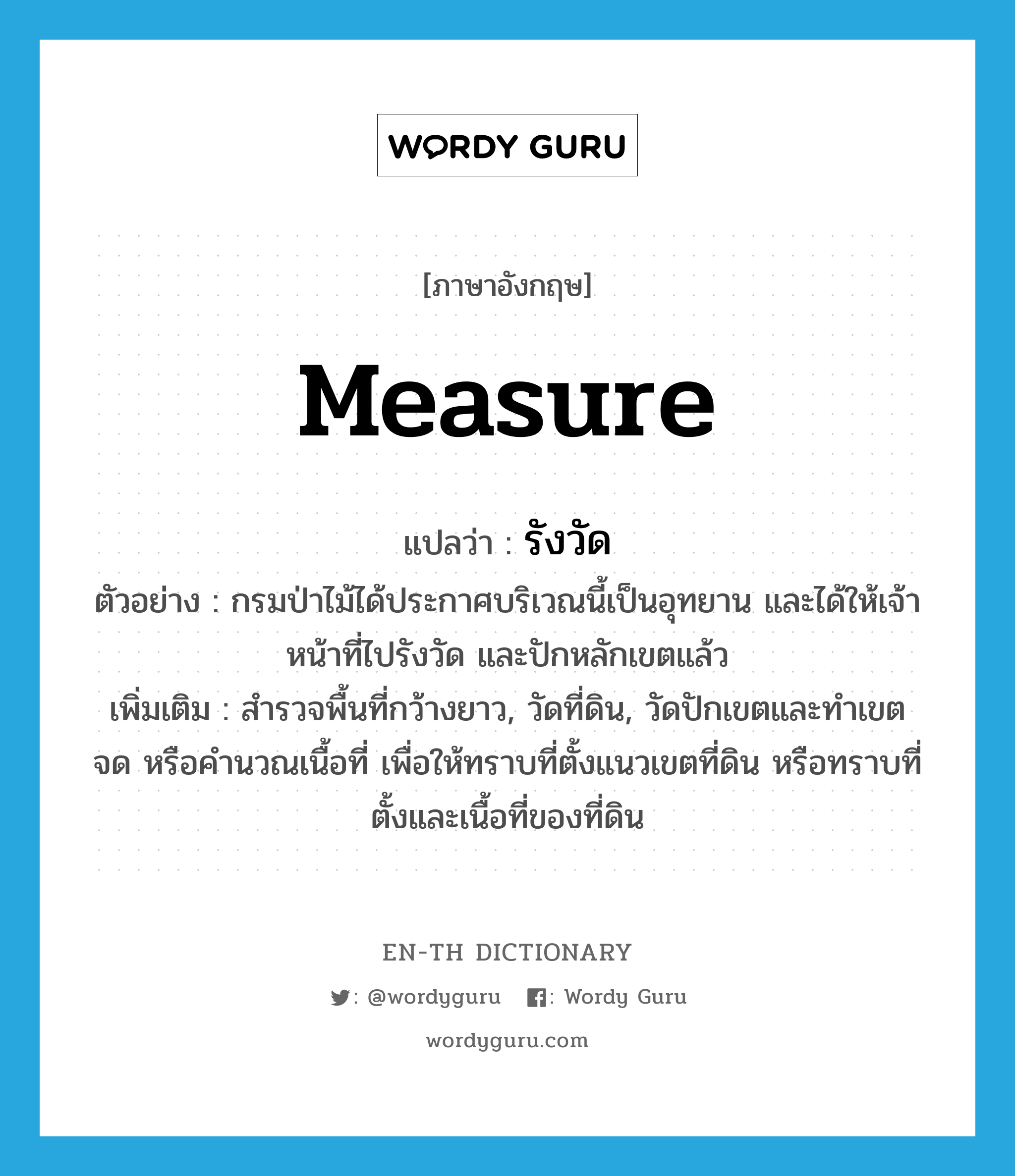 measure แปลว่า?, คำศัพท์ภาษาอังกฤษ measure แปลว่า รังวัด ประเภท V ตัวอย่าง กรมป่าไม้ได้ประกาศบริเวณนี้เป็นอุทยาน และได้ให้เจ้าหน้าที่ไปรังวัด และปักหลักเขตแล้ว เพิ่มเติม สำรวจพื้นที่กว้างยาว, วัดที่ดิน, วัดปักเขตและทำเขต จด หรือคำนวณเนื้อที่ เพื่อให้ทราบที่ตั้งแนวเขตที่ดิน หรือทราบที่ตั้งและเนื้อที่ของที่ดิน หมวด V