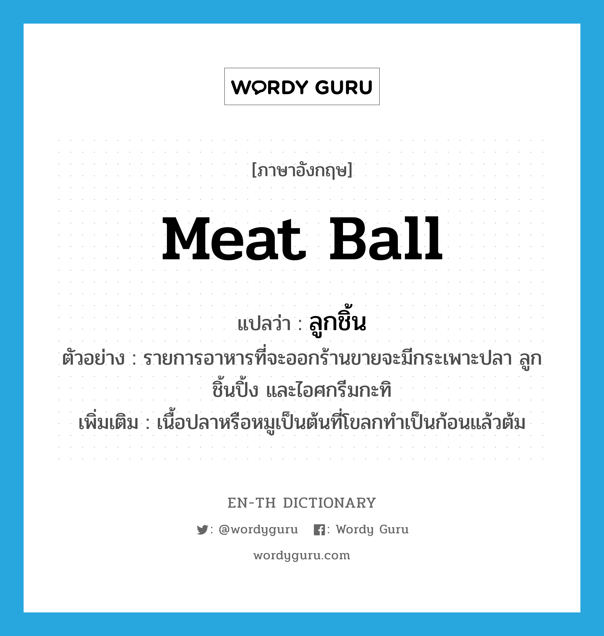 &#34;ลูกชิ้น&#34; (N), คำศัพท์ภาษาอังกฤษ ลูกชิ้น แปลว่า meat ball ประเภท N ตัวอย่าง รายการอาหารที่จะออกร้านขายจะมีกระเพาะปลา ลูกชิ้นปิ้ง และไอศกรีมกะทิ เพิ่มเติม เนื้อปลาหรือหมูเป็นต้นที่โขลกทำเป็นก้อนแล้วต้ม หมวด N