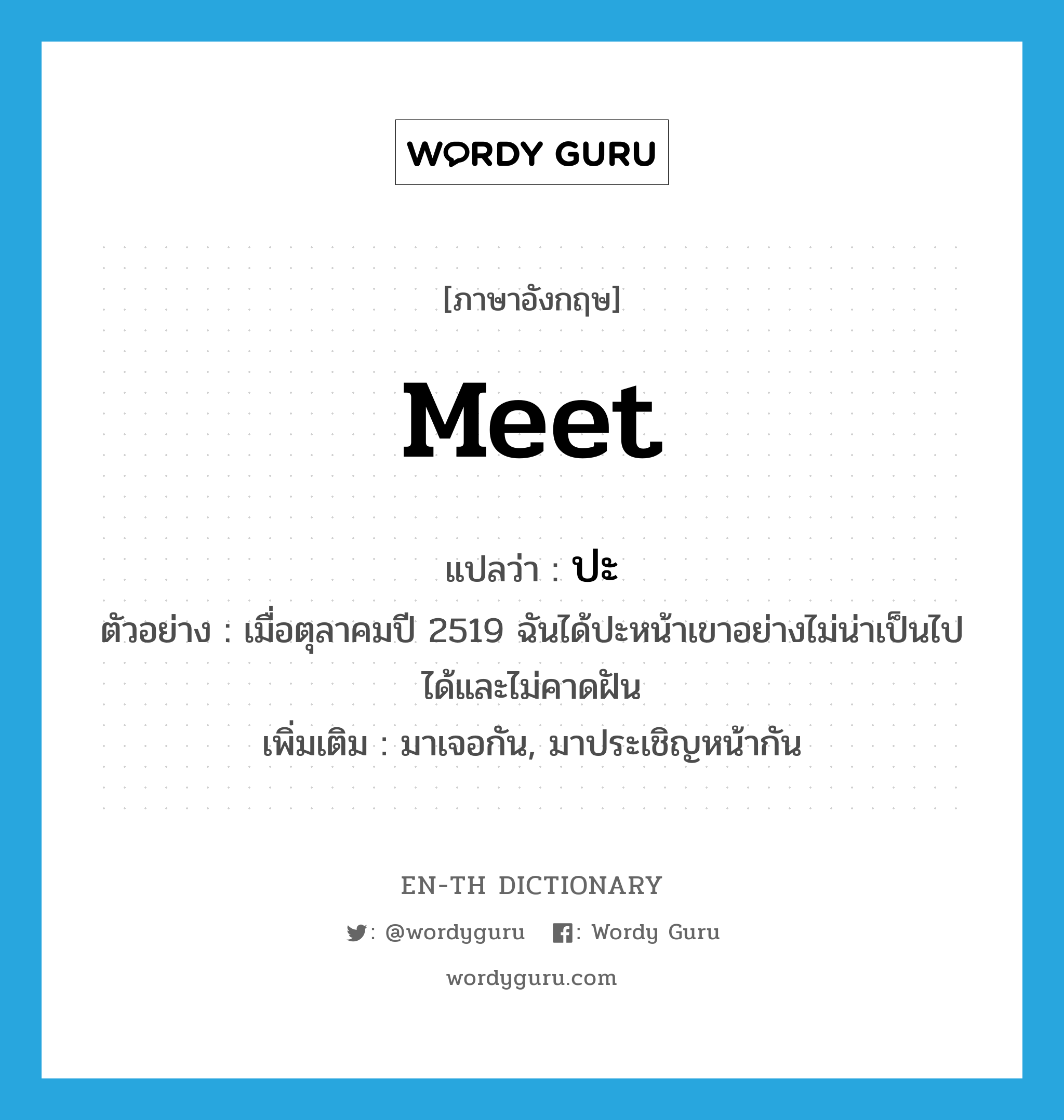 meet แปลว่า?, คำศัพท์ภาษาอังกฤษ meet แปลว่า ปะ ประเภท V ตัวอย่าง เมื่อตุลาคมปี 2519 ฉันได้ปะหน้าเขาอย่างไม่น่าเป็นไปได้และไม่คาดฝัน เพิ่มเติม มาเจอกัน, มาประเชิญหน้ากัน หมวด V