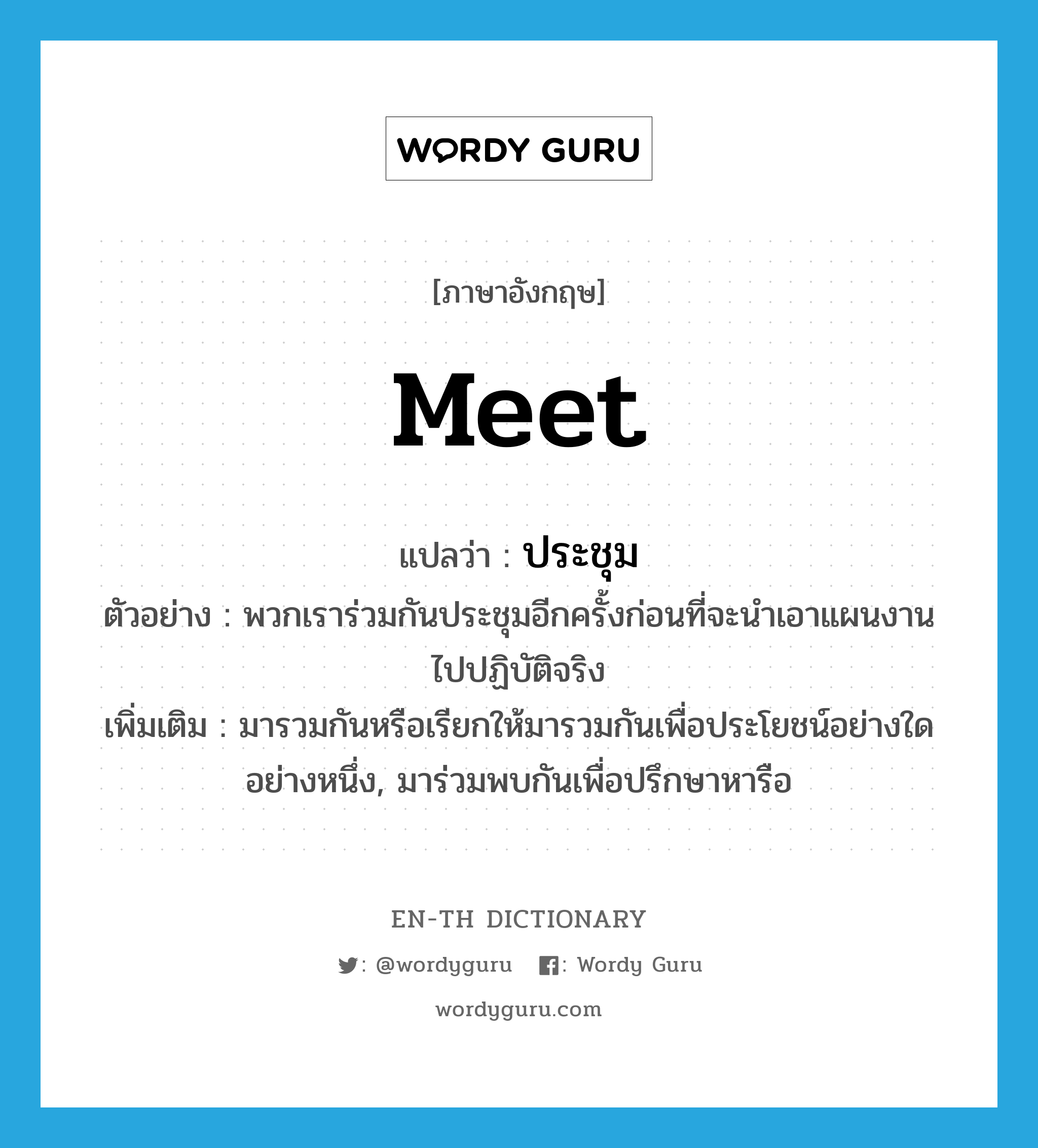 meet แปลว่า?, คำศัพท์ภาษาอังกฤษ meet แปลว่า ประชุม ประเภท V ตัวอย่าง พวกเราร่วมกันประชุมอีกครั้งก่อนที่จะนำเอาแผนงานไปปฏิบัติจริง เพิ่มเติม มารวมกันหรือเรียกให้มารวมกันเพื่อประโยชน์อย่างใดอย่างหนึ่ง, มาร่วมพบกันเพื่อปรึกษาหารือ หมวด V