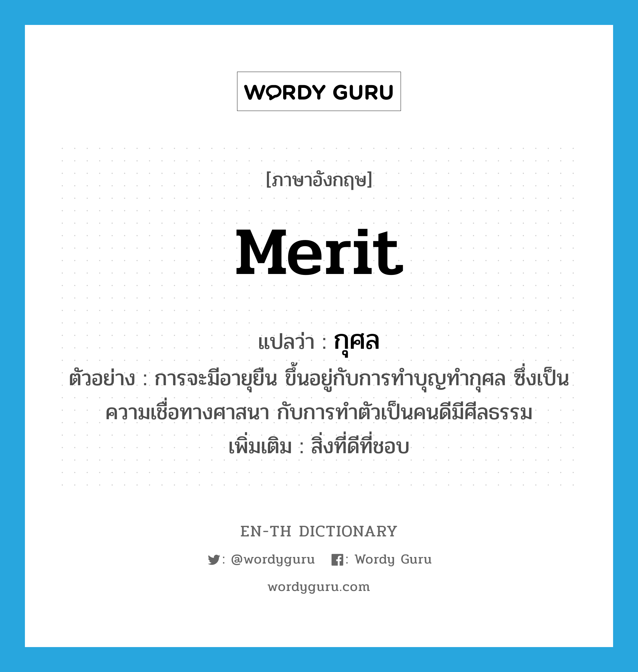 กุศล ภาษาอังกฤษ?, คำศัพท์ภาษาอังกฤษ กุศล แปลว่า merit ประเภท N ตัวอย่าง การจะมีอายุยืน ขึ้นอยู่กับการทำบุญทำกุศล ซึ่งเป็นความเชื่อทางศาสนา กับการทำตัวเป็นคนดีมีศีลธรรม เพิ่มเติม สิ่งที่ดีที่ชอบ หมวด N