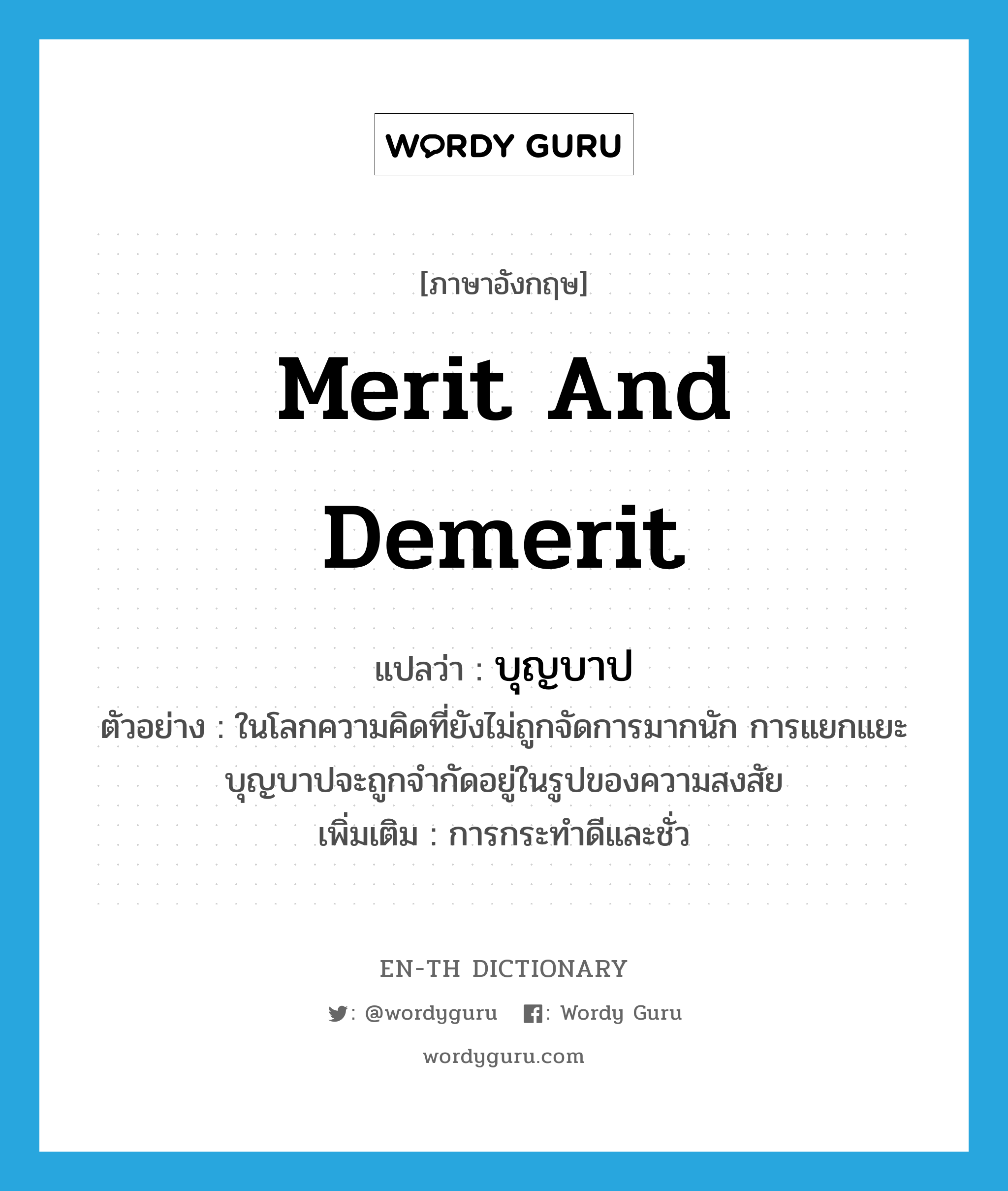 merit and demerit แปลว่า?, คำศัพท์ภาษาอังกฤษ merit and demerit แปลว่า บุญบาป ประเภท N ตัวอย่าง ในโลกความคิดที่ยังไม่ถูกจัดการมากนัก การแยกแยะบุญบาปจะถูกจำกัดอยู่ในรูปของความสงสัย เพิ่มเติม การกระทำดีและชั่ว หมวด N