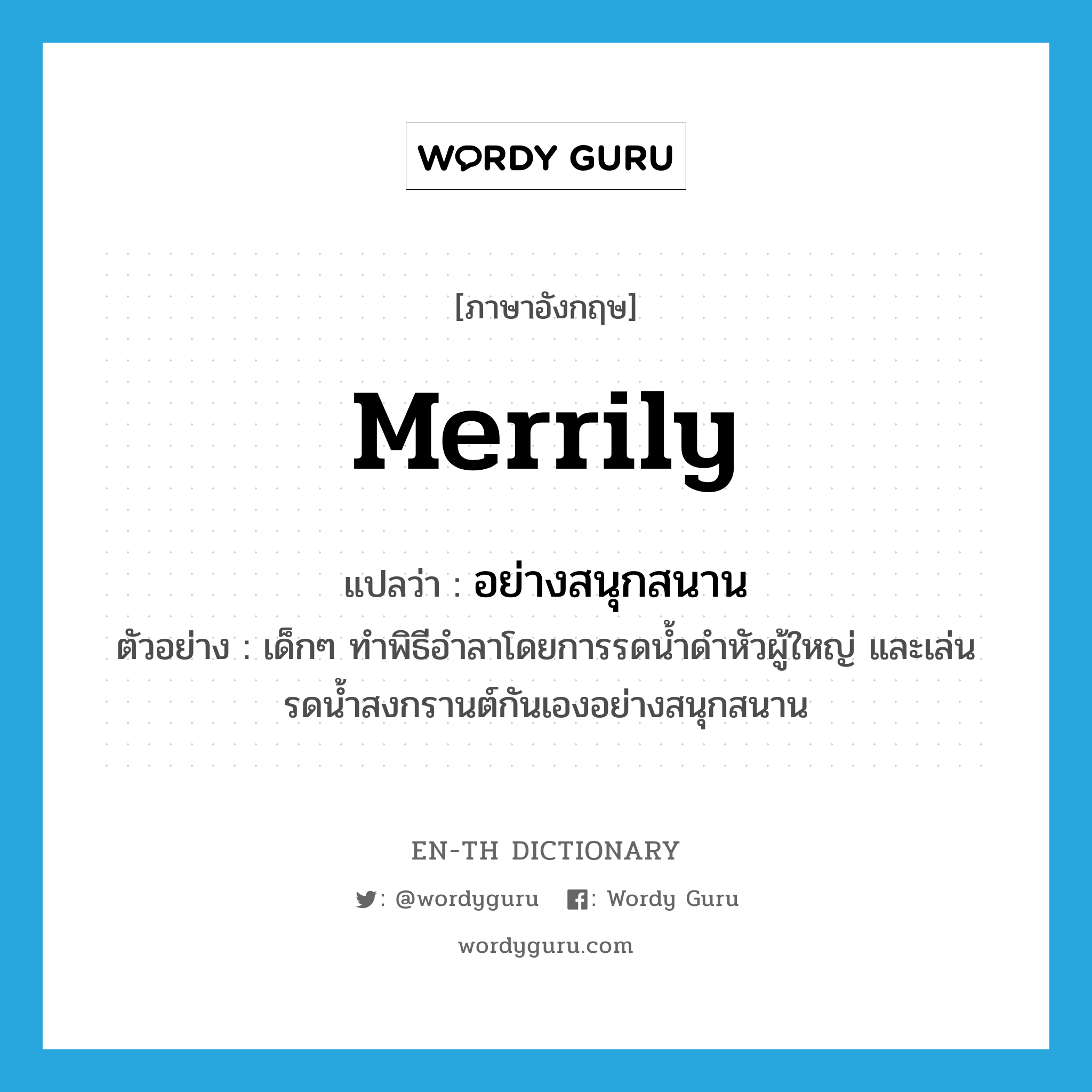 merrily แปลว่า?, คำศัพท์ภาษาอังกฤษ merrily แปลว่า อย่างสนุกสนาน ประเภท ADV ตัวอย่าง เด็กๆ ทำพิธีอำลาโดยการรดน้ำดำหัวผู้ใหญ่ และเล่นรดน้ำสงกรานต์กันเองอย่างสนุกสนาน หมวด ADV