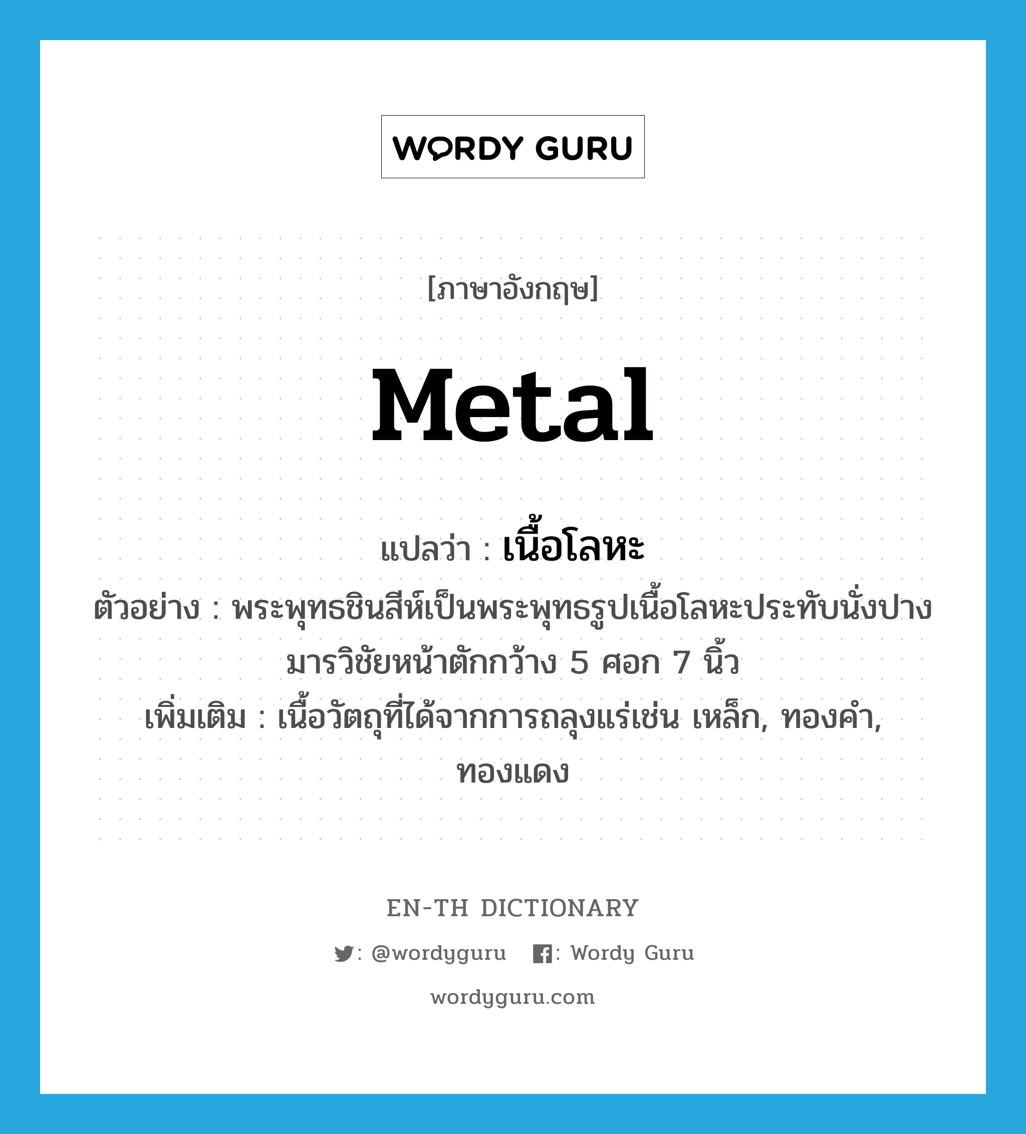 metal แปลว่า?, คำศัพท์ภาษาอังกฤษ metal แปลว่า เนื้อโลหะ ประเภท N ตัวอย่าง พระพุทธชินสีห์เป็นพระพุทธรูปเนื้อโลหะประทับนั่งปางมารวิชัยหน้าตักกว้าง 5 ศอก 7 นิ้ว เพิ่มเติม เนื้อวัตถุที่ได้จากการถลุงแร่เช่น เหล็ก, ทองคำ, ทองแดง หมวด N