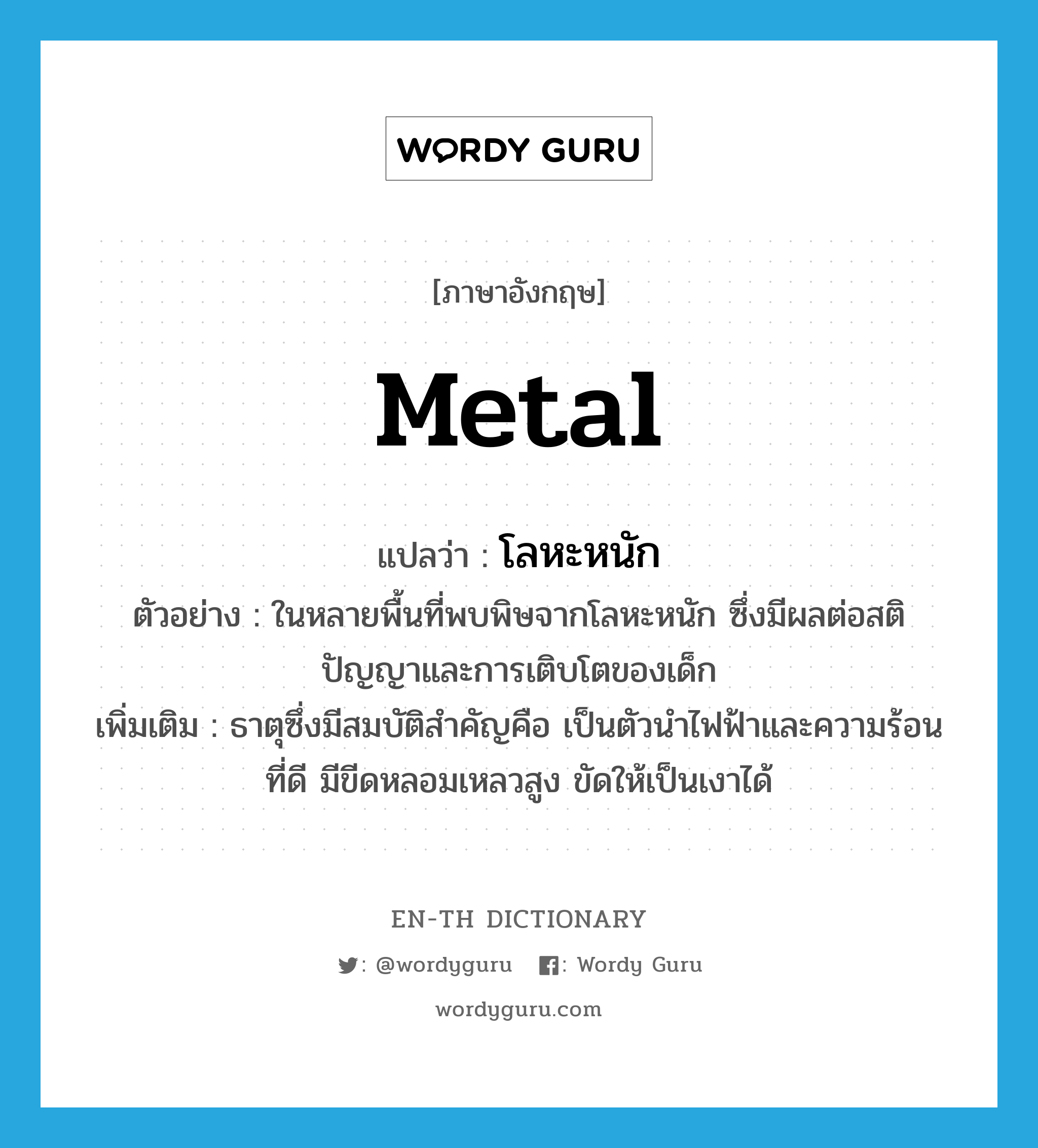 metal แปลว่า?, คำศัพท์ภาษาอังกฤษ metal แปลว่า โลหะหนัก ประเภท N ตัวอย่าง ในหลายพื้นที่พบพิษจากโลหะหนัก ซึ่งมีผลต่อสติปัญญาและการเติบโตของเด็ก เพิ่มเติม ธาตุซึ่งมีสมบัติสำคัญคือ เป็นตัวนำไฟฟ้าและความร้อนที่ดี มีขีดหลอมเหลวสูง ขัดให้เป็นเงาได้ หมวด N