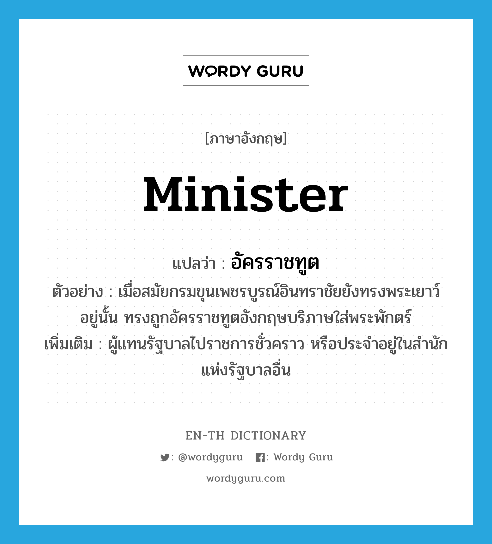 minister แปลว่า?, คำศัพท์ภาษาอังกฤษ minister แปลว่า อัครราชทูต ประเภท N ตัวอย่าง เมื่อสมัยกรมขุนเพชรบูรณ์อินทราชัยยังทรงพระเยาว์อยู่นั้น ทรงถูกอัครราชทูตอังกฤษบริภาษใส่พระพักตร์ เพิ่มเติม ผู้แทนรัฐบาลไปราชการชั่วคราว หรือประจำอยู่ในสำนักแห่งรัฐบาลอื่น หมวด N