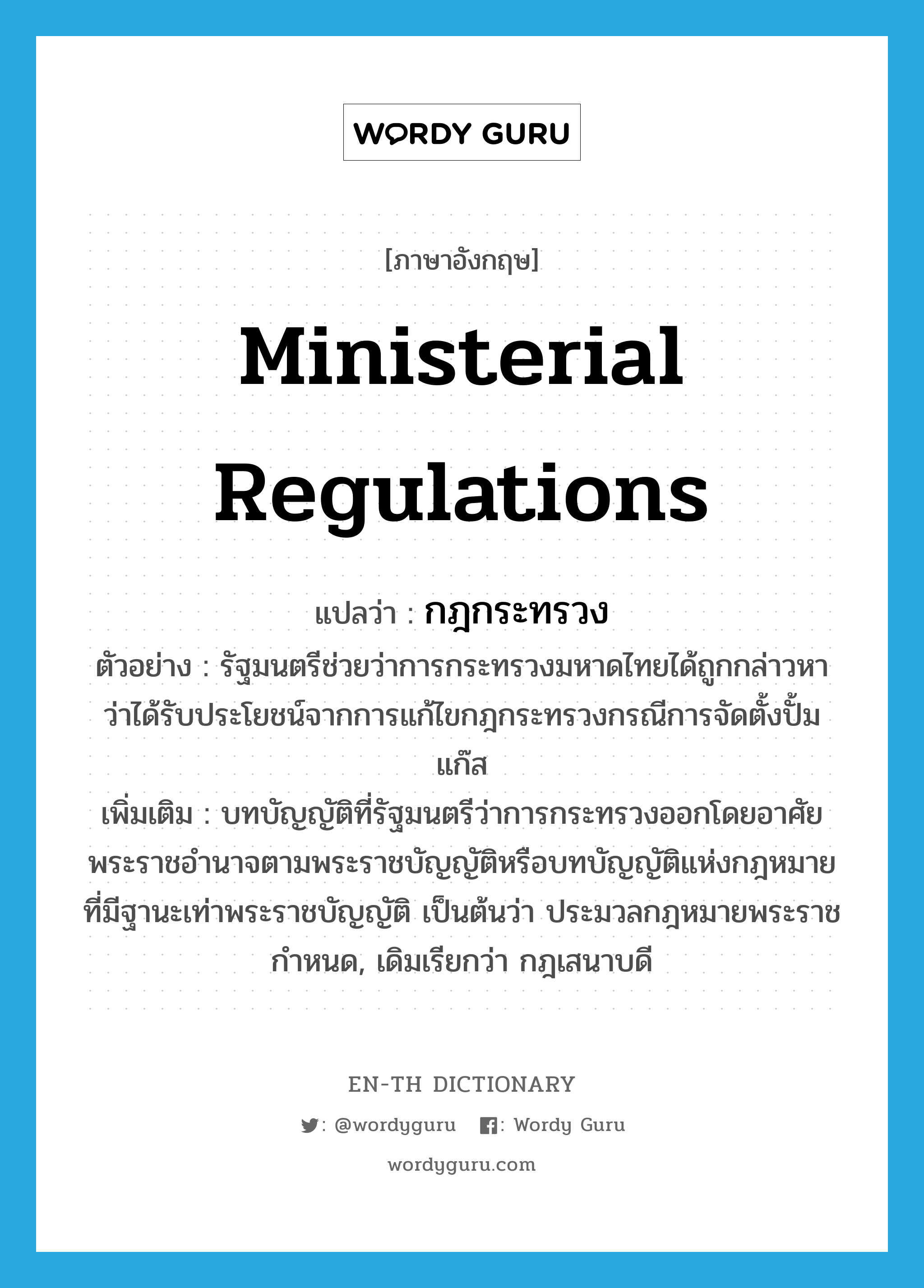 ministerial regulations แปลว่า?, คำศัพท์ภาษาอังกฤษ ministerial regulations แปลว่า กฎกระทรวง ประเภท N ตัวอย่าง รัฐมนตรีช่วยว่าการกระทรวงมหาดไทยได้ถูกกล่าวหาว่าได้รับประโยชน์จากการแก้ไขกฎกระทรวงกรณีการจัดตั้งปั้มแก๊ส เพิ่มเติม บทบัญญัติที่รัฐมนตรีว่าการกระทรวงออกโดยอาศัยพระราชอำนาจตามพระราชบัญญัติหรือบทบัญญัติแห่งกฎหมายที่มีฐานะเท่าพระราชบัญญัติ เป็นต้นว่า ประมวลกฎหมายพระราชกำหนด, เดิมเรียกว่า กฎเสนาบดี หมวด N