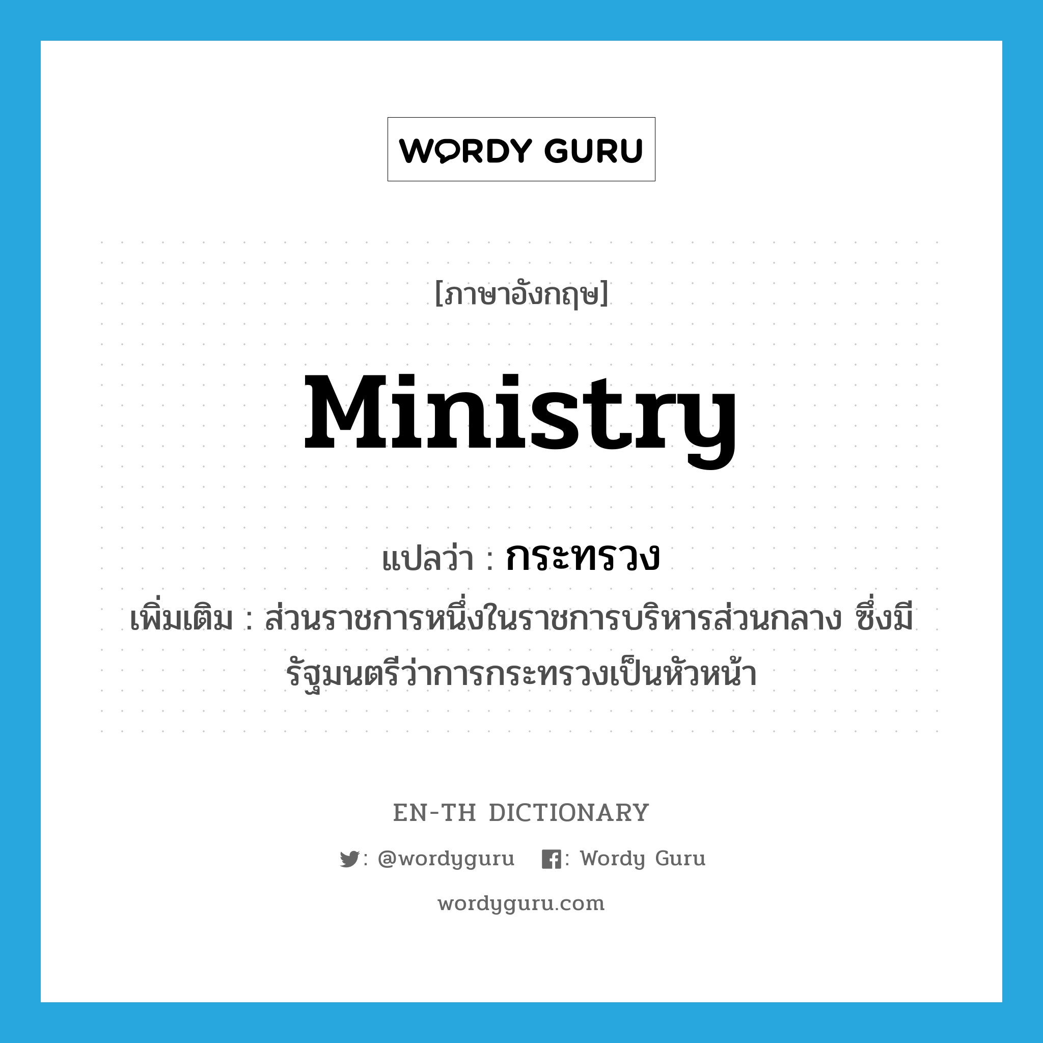 ministry แปลว่า?, คำศัพท์ภาษาอังกฤษ ministry แปลว่า กระทรวง ประเภท N เพิ่มเติม ส่วนราชการหนึ่งในราชการบริหารส่วนกลาง ซึ่งมีรัฐมนตรีว่าการกระทรวงเป็นหัวหน้า หมวด N