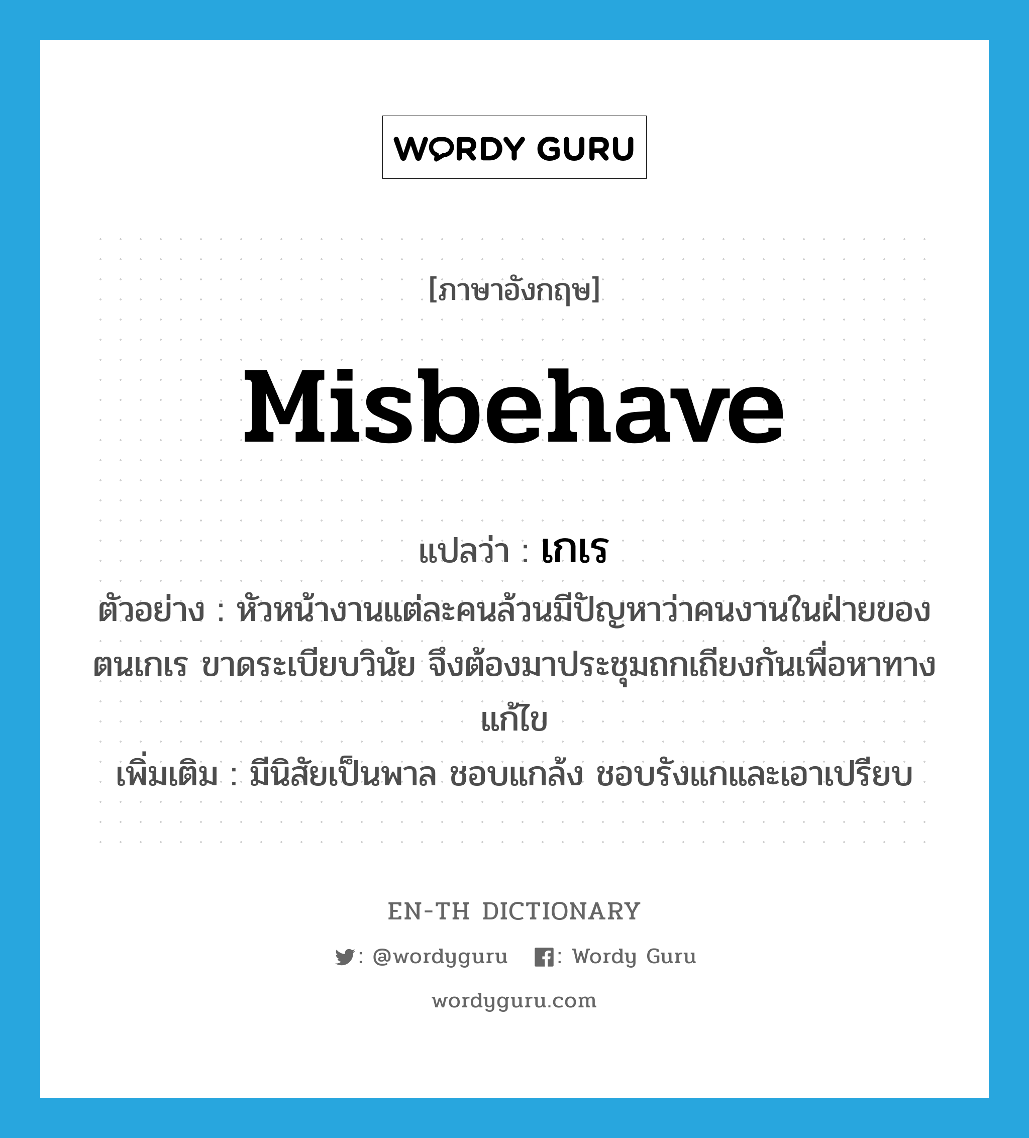 misbehave แปลว่า?, คำศัพท์ภาษาอังกฤษ misbehave แปลว่า เกเร ประเภท V ตัวอย่าง หัวหน้างานแต่ละคนล้วนมีปัญหาว่าคนงานในฝ่ายของตนเกเร ขาดระเบียบวินัย จึงต้องมาประชุมถกเถียงกันเพื่อหาทางแก้ไข เพิ่มเติม มีนิสัยเป็นพาล ชอบแกล้ง ชอบรังแกและเอาเปรียบ หมวด V