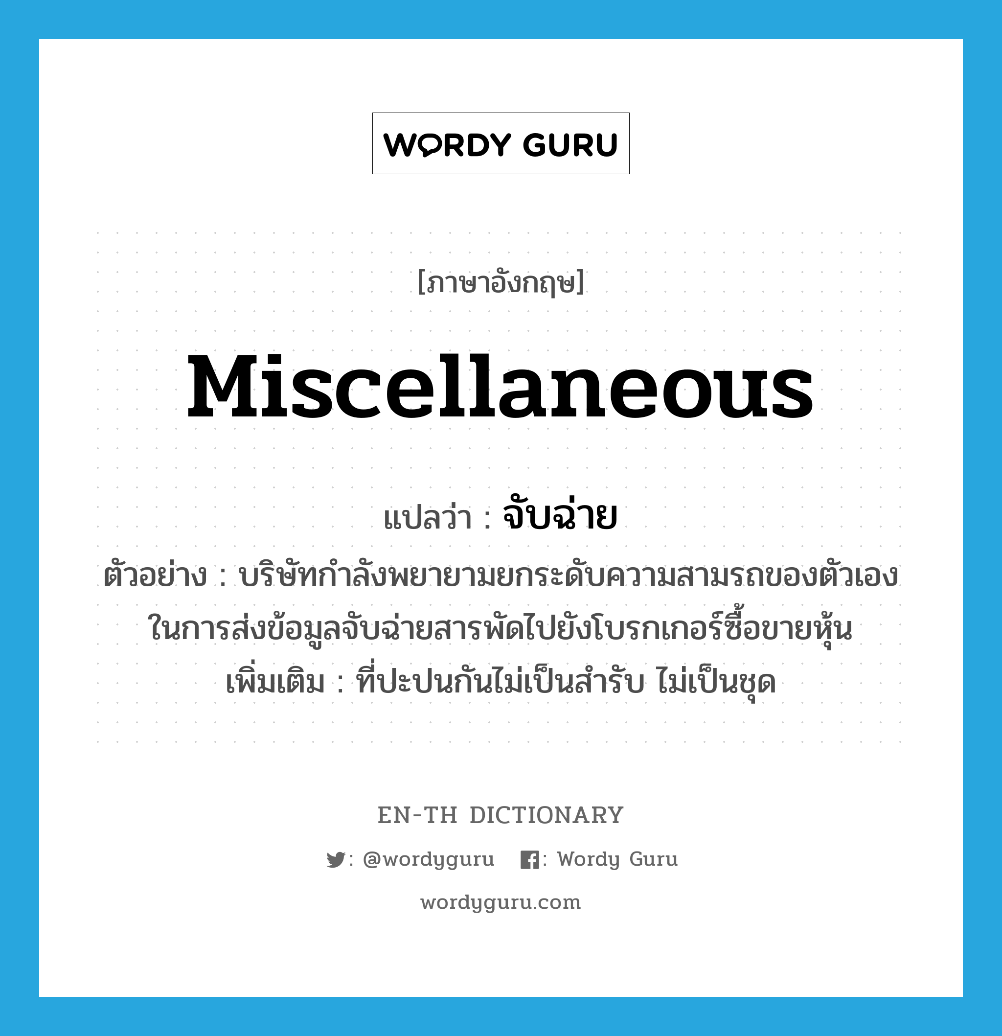 miscellaneous แปลว่า?, คำศัพท์ภาษาอังกฤษ miscellaneous แปลว่า จับฉ่าย ประเภท ADJ ตัวอย่าง บริษัทกำลังพยายามยกระดับความสามรถของตัวเอง ในการส่งข้อมูลจับฉ่ายสารพัดไปยังโบรกเกอร์ซื้อขายหุ้น เพิ่มเติม ที่ปะปนกันไม่เป็นสำรับ ไม่เป็นชุด หมวด ADJ